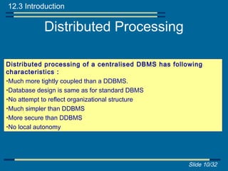12.3 Introduction

           Distributed Processing

Distributed processing of a centralised DBMS has following
characteristics :
•Much more tightly coupled than a DDBMS.
•Database design is same as for standard DBMS
•No attempt to reflect organizational structure
•Much simpler than DDBMS
•More secure than DDBMS
•No local autonomy




                                                     Slide 10/32
 