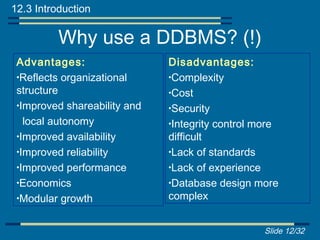 12.3 Introduction

          Why use a DDBMS? (!)
 Advantages:                  Disadvantages:
 •Reflects organizational     •Complexity
 structure                    •Cost
 •Improved shareability and   •Security
   local autonomy             •Integrity control more
 •Improved availability       difficult
 •Improved reliability        •Lack of standards
 •Improved performance        •Lack of experience
 •Economics                   •Database design more
 •Modular growth              complex


                                                  Slide 12/32
 