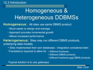 12.3 Introduction

              Homogeneous &
          Heterogeneous DDBMSs
Homogeneous: All sites use same DBMS product.
    • Much easier to design and manage.
    • Approach provides incremental growth
    • Allows increased performance.

Heterogeneous: Sites may run different DBMS products,
underlying data models.
   • Sites implemented their own databases - integration considered later.
    •Translations required to allow for • Different hardware.
                                         • Different DBMS products.
                                         • Different hardware and DBMS products.
    •Typical solution is to use gateways.
                                                                   Slide 13/32
 