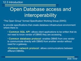 12.3 Introduction

      Open Database access and
           interoperability
“The Open Group” formed Specification Working Group (SWG)
to provide specifications that create database infrastructure environment
where there is:
    • Common SQL API :allows client applications to be written that do
    not need to know vendor of DBMS they are accessing.
    • Common database protocol : enables DBMS from one vendor
    to communicate directly with DBMS from another vendor without
    need for a gateway.
    •Common network protocol: allows communications between
    different DBMSs.


                                                                Slide 14/32
 