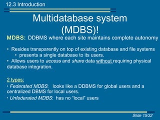 12.3 Introduction

           Multidatabase system
                 (MDBS)!
MDBS: DDBMS where each site maintains complete autonomy

• Resides transparently on top of existing database and file systems
   • presents a single database to its users.
• Allows users to access and share data without requiring physical
database integration.

2 types:
• Federated MDBS: looks like a DDBMS for global users and a
centralized DBMS for local users.
• Unfederated MDBS: has no “local” users



                                                         Slide 15/32
 