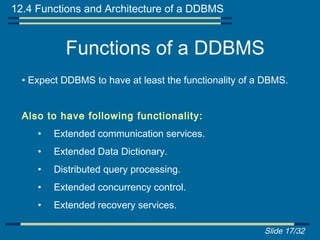 12.4 Functions and Architecture of a DDBMS


           Functions of a DDBMS
  • Expect DDBMS to have at least the functionality of a DBMS.


  Also to have following functionality:
     •   Extended communication services.
     •   Extended Data Dictionary.
     •   Distributed query processing.
     •   Extended concurrency control.
     •   Extended recovery services.

                                                        Slide 17/32
 