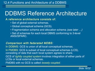 12.4 Functions and Architecture of a DDBMS


 DDBMS Reference Architecture
 A reference architecture consists of:
    • Set of global external schemas.
    • Global conceptual schema (GCS).
    • Fragmentation schema and allocation schema (see later …)
    • Set of schemas for each local DBMS conforming to 3-level
    ANSI/SPARC.

 Comparison with federated MDBS:
 In DDBMS: GCS is union of all local conceptual schemas.
 In FMDBS: GCS is subset of local conceptual schemas (LCS),
 consisting of data that each local system agrees to share.
 GCS of tightly coupled system involves integration of either parts of
 LCSs or local external schemas.
 FMDBS with no GCS is called loosely coupled.

                                                                Slide 18/32
 