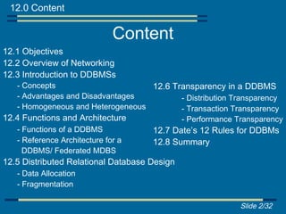 12.0 Content

                           Content
12.1 Objectives
12.2 Overview of Networking
12.3 Introduction to DDBMSs
   - Concepts                      12.6 Transparency in a DDBMS
   - Advantages and Disadvantages         - Distribution Transparency
   - Homogeneous and Heterogeneous        - Transaction Transparency
12.4 Functions and Architecture           - Performance Transparency
   - Functions of a DDBMS          12.7 Date’s 12 Rules for DDBMs
   - Reference Architecture for a  12.8 Summary
     DDBMS/ Federated MDBS
12.5 Distributed Relational Database Design
   - Data Allocation
   - Fragmentation

                                                          Slide 2/32
 