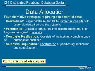 12.5 Distributed Relational Database Design


                Data Allocation !
Four alternative strategies regarding placement of data:
• Centralized: single database and DBMS stored at one site with
        users distributed across the network.
• Partitioned: Database partitioned into disjoint fragments, each
fragment assigned to one site.
• Complete Replication: Consists of maintaining complete copy
of      database at each site.
• Selective Replication: Combination of partitioning, replication,
        and centralization.



Comparison of strategies

                                                         Slide 20/32
 