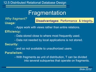 12.5 Distributed Relational Database Design


                  Fragmentation
 Why fragment?
                        Disadvantages: Performance & Integrity.
 Usage:
        - Apps work with views rather than entire relations.
 Efficiency:
        - Data stored close to where most frequently used.
        - Data not needed by local applications is not stored.
 Security:
        - and so not available to unauthorized users.
 Parallelism:
        - With fragments as unit of distribution, T can be divided
                into several subqueries that operate on fragments.

                                                          Slide 22/32
 