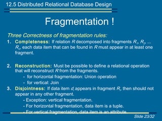 12.5 Distributed Relational Database Design


                  Fragmentation !
Three Correctness of fragmentation rules:
1. Completeness: If relation R decomposed into fragments R1, R2, ...
   Rn, each data item that can be found in R must appear in at least one
   fragment.

2. Reconstruction: Must be possible to define a relational operation
   that will reconstruct R from the fragments.
       - for horizontal fragmentation: Union operation
       - for vertical: Join
3. Disjointness: If data item di appears in fragment Ri, then should not
   appear in any other fragment.
       - Exception: vertical fragmentation.
       - For horizontal fragmentation, data item is a tuple.
       - For vertical fragmentation, data item is an attribute.
                                                              Slide 23/32
 
