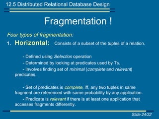 12.5 Distributed Relational Database Design


                    Fragmentation !
Four types of fragmentation:
1.   Horizontal:          Consists of a subset of the tuples of a relation.

         - Defined using Selection operation
         - Determined by looking at predicates used by Ts.
         - Involves finding set of minimal (complete and relevant)
     predicates.

         - Set of predicates is complete, iff, any two tuples in same
     fragment are referenced with same probability by any application.
         - Predicate is relevant if there is at least one application that
     accesses fragments differently.

                                                                   Slide 24/32
 