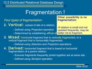 12.5 Distributed Relational Database Design


                  Fragmentation !
                                                Other possibility is no
Four types of fragmentation:                    fragmentation:

2. Vertical: subset of atts of a relation.
                                                -If relation is small and not
       - Defined using Projection operation updated frequently, may be
       - Determined by establishing affinity of one attribute fragment.
                                                better not to to another.
3. Mixed: horizontal fragment that is vertically fragmented, or a
   vertical fragment that is horizontally fragmented.
        - Defined using Selection and Projection operations
4. Derived: horizontal fragment that is based on horizontal
   fragmentation of a parent relation.
       - Ensures fragments frequently joined together are at same site.
       - Defined using Semijoin operation

                                                                 Slide 25/32
 