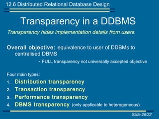 12.6 Distributed Relational Database Design


       Transparency in a DDBMS
Transparency hides implementation details from users.

Overall objective: equivalence to user of DDBMs to
  centralised DBMS
            - FULL transparency not universally accepted objective

Four main types:
1.   Distribution transparency
2.   Transaction transparency
3.   Performance transparency
4.   DBMS transparency (only applicable to heterogeneous)
                                                          Slide 26/32
 