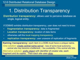12.6 Distributed Relational Database Design


      1. Distribution Transparency
Distribution transparency: allows user to perceive database as
   single, logical entity.

If DDBMS exhibits distribution transparency, user does not need to know:
• fragmentation transparency: data is fragmented
• Location transparency: location of data items
• otherwise call this local mapping transparency
• replication transparency : user unaware of replication of fragments

Naming transparency : each item in a DDB must have a unique name.
-One solution: create central name server - loss of some local autonomy.
   - central site may become a bottleneck. - low availability: if the central site fails.
Alternative solution: prefix object with identifier of creator site, each
fragment and its copies. Then each site uses alias.
                                                                             Slide 27/32
 
