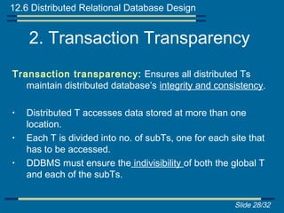 12.6 Distributed Relational Database Design


    2. Transaction Transparency
Transaction transparency: Ensures all distributed Ts
   maintain distributed database’s integrity and consistency.

•   Distributed T accesses data stored at more than one
    location.
•   Each T is divided into no. of subTs, one for each site that
    has to be accessed.
•   DDBMS must ensure the indivisibility of both the global T
    and each of the subTs.


                                                       Slide 28/32
 
