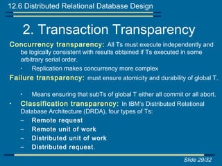 12.6 Distributed Relational Database Design


        2. Transaction Transparency
Concurrency transparency: All Ts must execute independently and
    be logically consistent with results obtained if Ts executed in some
    arbitrary serial order.
    •   Replication makes concurrency more complex
Failure transparency: must ensure atomicity and durability of global T.

    •    Means ensuring that subTs of global T either all commit or all abort.
•   Classification transparency: In IBM’s Distributed Relational
    Database Architecture (DRDA), four types of Ts:
    – Remote request
    – Remote unit of work
    – Distributed unit of work
    – Distributed request .

                                                                 Slide 29/32
 