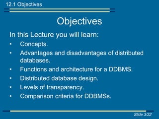 12.1 Objectives


                  Objectives
 In this Lecture you will learn:
 •   Concepts.
 •   Advantages and disadvantages of distributed
     databases.
 •   Functions and architecture for a DDBMS.
 •   Distributed database design.
 •   Levels of transparency.
 •   Comparison criteria for DDBMSs.

                                            Slide 3/32
 