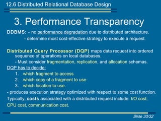 12.6 Distributed Relational Database Design


   3. Performance Transparency
DDBMS: - no performance degradation due to distributed architecture.
     - determine most cost-effective strategy to execute a request.

Distributed Query Processor (DQP) maps data request into ordered
     sequence of operations on local databases.
     - Must consider fragmentation, replication, and allocation schemas.
DQP has to decide:
     1. which fragment to access
     2. which copy of a fragment to use
     3. which location to use.
- produces execution strategy optimized with respect to some cost function.
Typically, costs associated with a distributed request include: I/O cost;
CPU cost, communication cost.

                                                               Slide 30/32
 