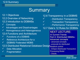 12.8 Summary


                          Summary
12.1 Objectives                        12.6 Transparency in a DDBMS
12.2 Overview of Networking                  - Distribution Transparency
12.3 Introduction to DDBMSs                    - Transaction Transparency
 Concepts                                     - Performance Transparency
 Advantages and Disadvantages  12.7 Date’s 12 Rules for DDBMs
 Homogeneous and Heterogeneous
                                               NEXT LECTURE:
12.4 Functions and Architecture              III Current Trends
   Functions of a DDBMS                     Part 2: Distributed DBMSs-
   Reference Architecture for a             Advanced concepts
                                             - advanced concepts
   DDBMS/ Federated MDBS
                                             - protocols for distributed
12.5 Distributed Relational Database   Designdeadlock control
   Data Allocation                          - X/Open Distributed Transaction
   Fragmentation                            Processing Model
                                             - Oracle.

                                                                 Slide 32/32
 