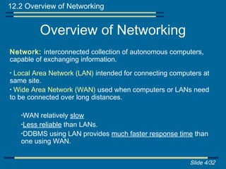 12.2 Overview of Networking


           Overview of Networking
Network: interconnected collection of autonomous computers,
capable of exchanging information.
• Local Area Network (LAN) intended for connecting computers at
same site.
• Wide Area Network (WAN) used when computers or LANs need
to be connected over long distances.

    •WAN   relatively slow
    •Less reliable than LANs.
    •DDBMS using LAN provides much faster response time than
    one using WAN.


                                                        Slide 4/32
 