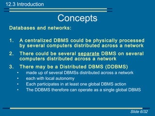 12.3 Introduction

                           Concepts
 Databases and networks:

 1.       A centralized DBMS could be physically processed
          by several computers distributed across a network
 2.       There could be several separate DBMS on several
          computers distributed across a network
 3.       There may be a Distributed DBMS (DDBMS)
      •     made up of several DBMSs distributed across a network
      •     each with local autonomy
      •     Each participates in at least one global DBMS action
      •     The DDBMS therefore can operate as a single global DBMS




                                                             Slide 6/32
 