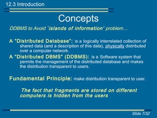 12.3 Introduction

                          Concepts
 DDBMS to Avoid `islands of information’ problem…

 A “Distributed Database”: is a logically interrelated collection of
     shared data (and a description of this data), physically distributed
     over a computer network.
 A “Distributed DBMS” (DDBMS): is a Software system that
     permits the management of the distributed database and makes
     the distribution transparent to users.

 Fundamental Principle: make distribution transparent to user.

      The fact that fragments are stored on different
      computers is hidden from the users


                                                                 Slide 7/32
 