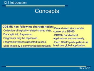 12.3 Introduction

                            Concepts

DDBMS has following characteristics:
                                              •Data at each site is under
•Collection of logically-related shared data. control of a DBMS.
•Data split into fragments.                   •DBMSs handle local
•Fragments may be replicated.                 applications autonomously.
•Fragments/replicas allocated to sites.       •Each DBMS participates in at
•Sites linked by a communication network. least one global application.




                                                                  Slide 8/32
 