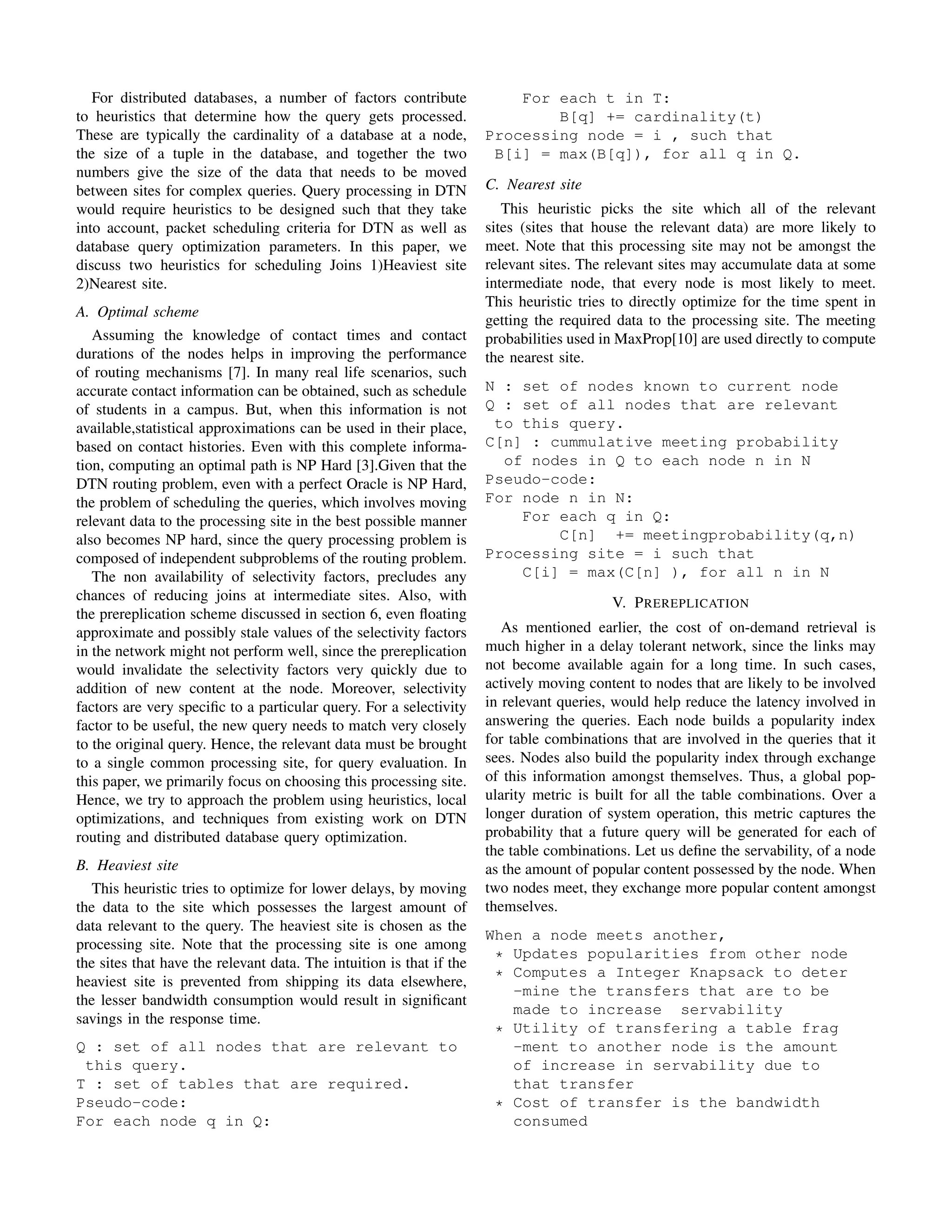 For distributed databases, a number of factors contribute              For each t in T:
to heuristics that determine how the query gets processed.                    B[q] += cardinality(t)
These are typically the cardinality of a database at a node,          Processing node = i , such that
the size of a tuple in the database, and together the two              B[i] = max(B[q]), for all q in Q.
numbers give the size of the data that needs to be moved
between sites for complex queries. Query processing in DTN            C. Nearest site
would require heuristics to be designed such that they take              This heuristic picks the site which all of the relevant
into account, packet scheduling criteria for DTN as well as           sites (sites that house the relevant data) are more likely to
database query optimization parameters. In this paper, we             meet. Note that this processing site may not be amongst the
discuss two heuristics for scheduling Joins 1)Heaviest site           relevant sites. The relevant sites may accumulate data at some
2)Nearest site.                                                       intermediate node, that every node is most likely to meet.
                                                                      This heuristic tries to directly optimize for the time spent in
A. Optimal scheme
                                                                      getting the required data to the processing site. The meeting
   Assuming the knowledge of contact times and contact                probabilities used in MaxProp[10] are used directly to compute
durations of the nodes helps in improving the performance             the nearest site.
of routing mechanisms [7]. In many real life scenarios, such
accurate contact information can be obtained, such as schedule        N : set of nodes known to current node
of students in a campus. But, when this information is not            Q : set of all nodes that are relevant
available,statistical approximations can be used in their place,       to this query.
based on contact histories. Even with this complete informa-          C[n] : cummulative meeting probability
tion, computing an optimal path is NP Hard [3].Given that the           of nodes in Q to each node n in N
DTN routing problem, even with a perfect Oracle is NP Hard,           Pseudo-code:
the problem of scheduling the queries, which involves moving          For node n in N:
relevant data to the processing site in the best possible manner          For each q in Q:
also becomes NP hard, since the query processing problem is                   C[n] += meetingprobability(q,n)
composed of independent subproblems of the routing problem.           Processing site = i such that
   The non availability of selectivity factors, precludes any             C[i] = max(C[n] ), for all n in N
chances of reducing joins at intermediate sites. Also, with                               V. P REREPLICATION
the prereplication scheme discussed in section 6, even ﬂoating
approximate and possibly stale values of the selectivity factors         As mentioned earlier, the cost of on-demand retrieval is
in the network might not perform well, since the prereplication       much higher in a delay tolerant network, since the links may
would invalidate the selectivity factors very quickly due to          not become available again for a long time. In such cases,
addition of new content at the node. Moreover, selectivity            actively moving content to nodes that are likely to be involved
factors are very speciﬁc to a particular query. For a selectivity     in relevant queries, would help reduce the latency involved in
factor to be useful, the new query needs to match very closely        answering the queries. Each node builds a popularity index
to the original query. Hence, the relevant data must be brought       for table combinations that are involved in the queries that it
to a single common processing site, for query evaluation. In          sees. Nodes also build the popularity index through exchange
this paper, we primarily focus on choosing this processing site.      of this information amongst themselves. Thus, a global pop-
Hence, we try to approach the problem using heuristics, local         ularity metric is built for all the table combinations. Over a
optimizations, and techniques from existing work on DTN               longer duration of system operation, this metric captures the
routing and distributed database query optimization.                  probability that a future query will be generated for each of
                                                                      the table combinations. Let us deﬁne the servability, of a node
B. Heaviest site                                                      as the amount of popular content possessed by the node. When
   This heuristic tries to optimize for lower delays, by moving       two nodes meet, they exchange more popular content amongst
the data to the site which possesses the largest amount of            themselves.
data relevant to the query. The heaviest site is chosen as the
                                                                      When a node meets another,
processing site. Note that the processing site is one among
the sites that have the relevant data. The intuition is that if the    * Updates popularities from other node
heaviest site is prevented from shipping its data elsewhere,           * Computes a Integer Knapsack to deter
                                                                         -mine the transfers that are to be
the lesser bandwidth consumption would result in signiﬁcant
                                                                         made to increase servability
savings in the response time.
                                                                       * Utility of transfering a table frag
Q : set of all nodes that are relevant to                                -ment to another node is the amount
 this query.                                                             of increase in servability due to
T : set of tables that are required.                                     that transfer
Pseudo-code:                                                           * Cost of transfer is the bandwidth
For each node q in Q:                                                    consumed
 