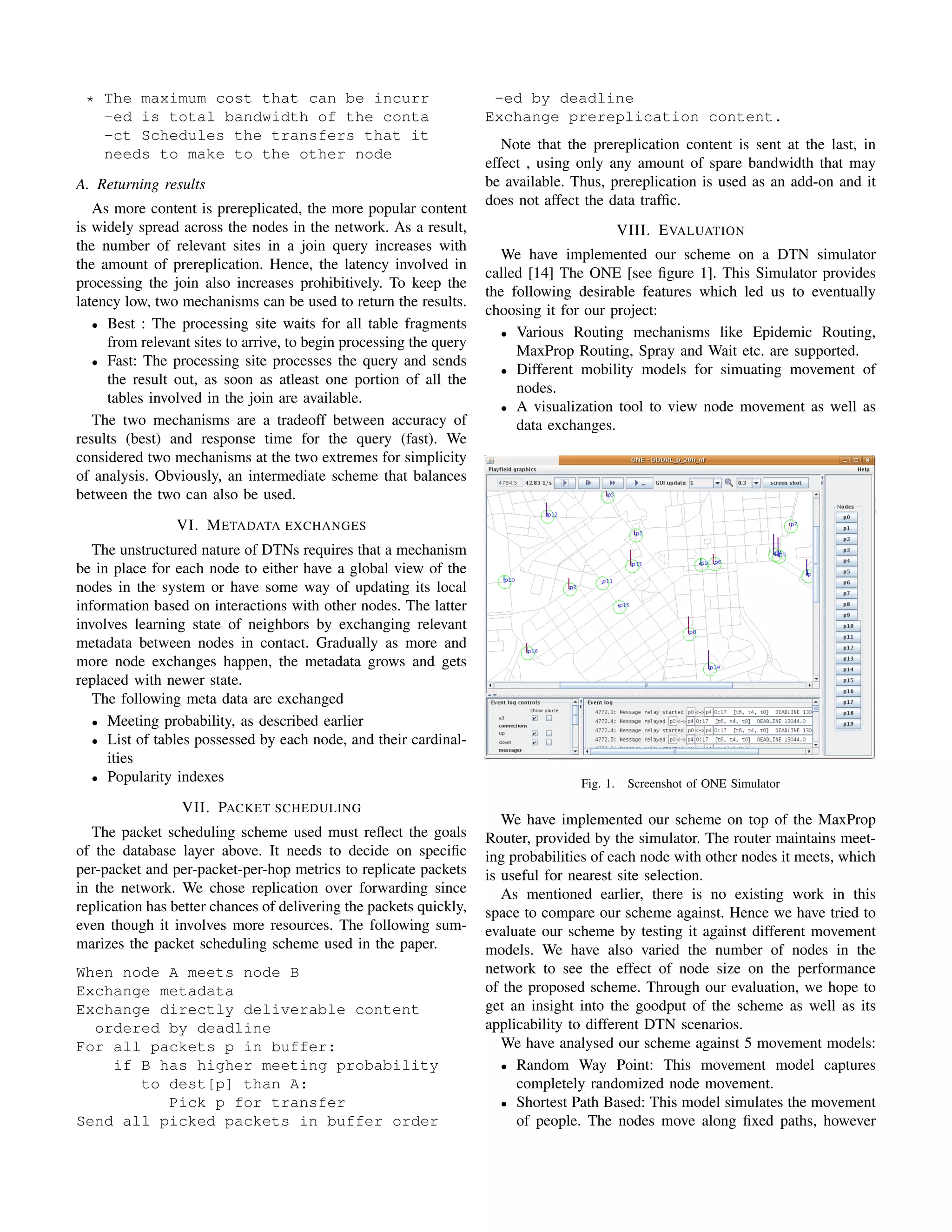 * The maximum cost that can be incurr                               -ed by deadline
   -ed is total bandwidth of the conta                              Exchange prereplication content.
   -ct Schedules the transfers that it
                                                                       Note that the prereplication content is sent at the last, in
   needs to make to the other node
                                                                    effect , using only any amount of spare bandwidth that may
A. Returning results                                                be available. Thus, prereplication is used as an add-on and it
                                                                    does not affect the data trafﬁc.
   As more content is prereplicated, the more popular content
is widely spread across the nodes in the network. As a result,                               VIII. E VALUATION
the number of relevant sites in a join query increases with
                                                                       We have implemented our scheme on a DTN simulator
the amount of prereplication. Hence, the latency involved in
                                                                    called [14] The ONE [see ﬁgure 1]. This Simulator provides
processing the join also increases prohibitively. To keep the
                                                                    the following desirable features which led us to eventually
latency low, two mechanisms can be used to return the results.
                                                                    choosing it for our project:
   • Best : The processing site waits for all table fragments
                                                                       • Various Routing mechanisms like Epidemic Routing,
     from relevant sites to arrive, to begin processing the query
                                                                         MaxProp Routing, Spray and Wait etc. are supported.
   • Fast: The processing site processes the query and sends
                                                                       • Different mobility models for simuating movement of
     the result out, as soon as atleast one portion of all the
                                                                         nodes.
     tables involved in the join are available.
                                                                       • A visualization tool to view node movement as well as
   The two mechanisms are a tradeoff between accuracy of                 data exchanges.
results (best) and response time for the query (fast). We
considered two mechanisms at the two extremes for simplicity
of analysis. Obviously, an intermediate scheme that balances
between the two can also be used.
                VI. M ETADATA EXCHANGES
   The unstructured nature of DTNs requires that a mechanism
be in place for each node to either have a global view of the
nodes in the system or have some way of updating its local
information based on interactions with other nodes. The latter
involves learning state of neighbors by exchanging relevant
metadata between nodes in contact. Gradually as more and
more node exchanges happen, the metadata grows and gets
replaced with newer state.
   The following meta data are exchanged
   • Meeting probability, as described earlier
   • List of tables possessed by each node, and their cardinal-
     ities
   • Popularity indexes
                                                                                   Fig. 1.    Screenshot of ONE Simulator
                 VII. PACKET SCHEDULING
                                                                       We have implemented our scheme on top of the MaxProp
  The packet scheduling scheme used must reﬂect the goals           Router, provided by the simulator. The router maintains meet-
of the database layer above. It needs to decide on speciﬁc          ing probabilities of each node with other nodes it meets, which
per-packet and per-packet-per-hop metrics to replicate packets      is useful for nearest site selection.
in the network. We chose replication over forwarding since             As mentioned earlier, there is no existing work in this
replication has better chances of delivering the packets quickly,   space to compare our scheme against. Hence we have tried to
even though it involves more resources. The following sum-          evaluate our scheme by testing it against different movement
marizes the packet scheduling scheme used in the paper.             models. We have also varied the number of nodes in the
When node A meets node B                                            network to see the effect of node size on the performance
Exchange metadata                                                   of the proposed scheme. Through our evaluation, we hope to
Exchange directly deliverable content                               get an insight into the goodput of the scheme as well as its
  ordered by deadline                                               applicability to different DTN scenarios.
For all packets p in buffer:                                           We have analysed our scheme against 5 movement models:
    if B has higher meeting probability                                • Random Way Point: This movement model captures
       to dest[p] than A:                                                completely randomized node movement.
          Pick p for transfer                                          • Shortest Path Based: This model simulates the movement
Send all picked packets in buffer order                                  of people. The nodes move along ﬁxed paths, however
 
