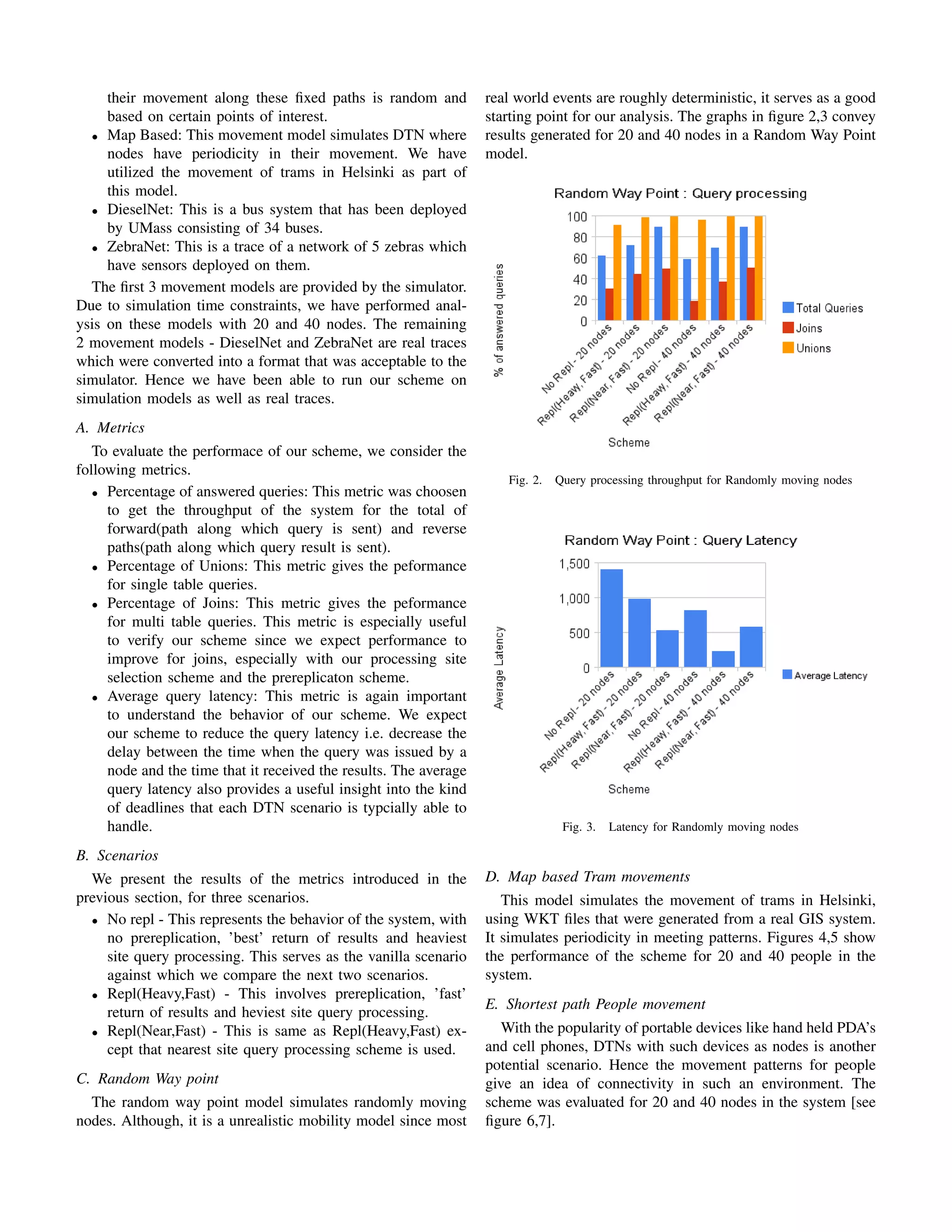 their movement along these ﬁxed paths is random and           real world events are roughly deterministic, it serves as a good
     based on certain points of interest.                          starting point for our analysis. The graphs in ﬁgure 2,3 convey
  • Map Based: This movement model simulates DTN where             results generated for 20 and 40 nodes in a Random Way Point
     nodes have periodicity in their movement. We have             model.
     utilized the movement of trams in Helsinki as part of
     this model.
  • DieselNet: This is a bus system that has been deployed
     by UMass consisting of 34 buses.
  • ZebraNet: This is a trace of a network of 5 zebras which
     have sensors deployed on them.
  The ﬁrst 3 movement models are provided by the simulator.
Due to simulation time constraints, we have performed anal-
ysis on these models with 20 and 40 nodes. The remaining
2 movement models - DieselNet and ZebraNet are real traces
which were converted into a format that was acceptable to the
simulator. Hence we have been able to run our scheme on
simulation models as well as real traces.
A. Metrics
   To evaluate the performace of our scheme, we consider the
following metrics.
                                                                      Fig. 2.   Query processing throughput for Randomly moving nodes
   • Percentage of answered queries: This metric was choosen
     to get the throughput of the system for the total of
     forward(path along which query is sent) and reverse
     paths(path along which query result is sent).
   • Percentage of Unions: This metric gives the peformance
     for single table queries.
   • Percentage of Joins: This metric gives the peformance
     for multi table queries. This metric is especially useful
     to verify our scheme since we expect performance to
     improve for joins, especially with our processing site
     selection scheme and the prereplicaton scheme.
   • Average query latency: This metric is again important
     to understand the behavior of our scheme. We expect
     our scheme to reduce the query latency i.e. decrease the
     delay between the time when the query was issued by a
     node and the time that it received the results. The average
     query latency also provides a useful insight into the kind
     of deadlines that each DTN scenario is typcially able to
     handle.                                                                     Fig. 3.   Latency for Randomly moving nodes

B. Scenarios
  We present the results of the metrics introduced in the          D. Map based Tram movements
previous section, for three scenarios.                                This model simulates the movement of trams in Helsinki,
  • No repl - This represents the behavior of the system, with     using WKT ﬁles that were generated from a real GIS system.
     no prereplication, ’best’ return of results and heaviest      It simulates periodicity in meeting patterns. Figures 4,5 show
     site query processing. This serves as the vanilla scenario    the performance of the scheme for 20 and 40 people in the
     against which we compare the next two scenarios.              system.
  • Repl(Heavy,Fast) - This involves prereplication, ’fast’
                                                                   E. Shortest path People movement
     return of results and heviest site query processing.
  • Repl(Near,Fast) - This is same as Repl(Heavy,Fast) ex-            With the popularity of portable devices like hand held PDA’s
     cept that nearest site query processing scheme is used.       and cell phones, DTNs with such devices as nodes is another
                                                                   potential scenario. Hence the movement patterns for people
C. Random Way point                                                give an idea of connectivity in such an environment. The
  The random way point model simulates randomly moving             scheme was evaluated for 20 and 40 nodes in the system [see
nodes. Although, it is a unrealistic mobility model since most     ﬁgure 6,7].
 