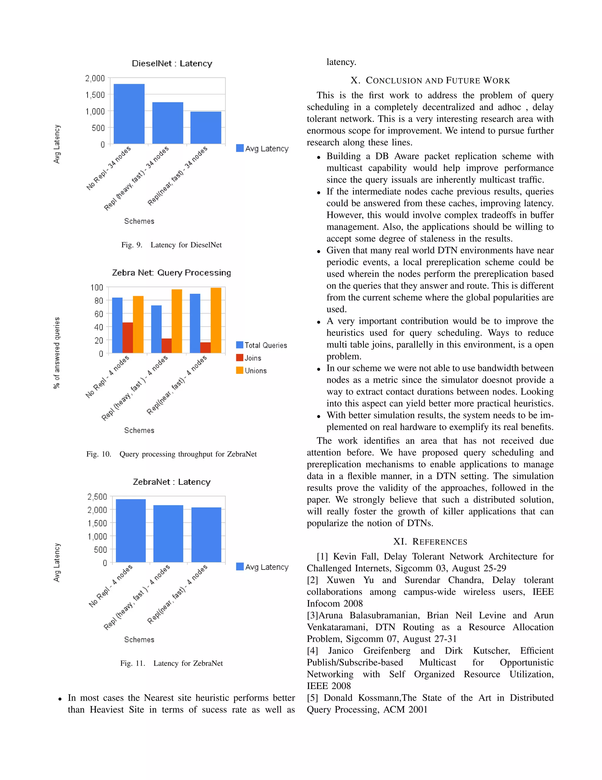 latency.
                                                                          X. C ONCLUSION AND F UTURE W ORK
                                                                  This is the ﬁrst work to address the problem of query
                                                               scheduling in a completely decentralized and adhoc , delay
                                                               tolerant network. This is a very interesting research area with
                                                               enormous scope for improvement. We intend to pursue further
                                                               research along these lines.
                                                                  • Building a DB Aware packet replication scheme with
                                                                    multicast capability would help improve performance
                                                                    since the query issuals are inherently multicast trafﬁc.
                                                                  • If the intermediate nodes cache previous results, queries
                                                                    could be answered from these caches, improving latency.
                                                                    However, this would involve complex tradeoffs in buffer
                                                                    management. Also, the applications should be willing to
                                                                    accept some degree of staleness in the results.
                   Fig. 9.    Latency for DieselNet
                                                                  • Given that many real world DTN environments have near
                                                                    periodic events, a local prereplication scheme could be
                                                                    used wherein the nodes perform the prereplication based
                                                                    on the queries that they answer and route. This is different
                                                                    from the current scheme where the global popularities are
                                                                    used.
                                                                  • A very important contribution would be to improve the
                                                                    heuristics used for query scheduling. Ways to reduce
                                                                    multi table joins, parallelly in this environment, is a open
                                                                    problem.
                                                                  • In our scheme we were not able to use bandwidth between
                                                                    nodes as a metric since the simulator doesnot provide a
                                                                    way to extract contact durations between nodes. Looking
                                                                    into this aspect can yield better more practical heuristics.
                                                                  • With better simulation results, the system needs to be im-
                                                                    plemented on real hardware to exemplify its real beneﬁts.
                                                                  The work identiﬁes an area that has not received due
        Fig. 10.   Query processing throughput for ZebraNet    attention before. We have proposed query scheduling and
                                                               prereplication mechanisms to enable applications to manage
                                                               data in a ﬂexible manner, in a DTN setting. The simulation
                                                               results prove the validity of the approaches, followed in the
                                                               paper. We strongly believe that such a distributed solution,
                                                               will really foster the growth of killer applications that can
                                                               popularize the notion of DTNs.
                                                                                     XI. R EFERENCES
                                                                  [1] Kevin Fall, Delay Tolerant Network Architecture for
                                                               Challenged Internets, Sigcomm 03, August 25-29
                                                               [2] Xuwen Yu and Surendar Chandra, Delay tolerant
                                                               collaborations among campus-wide wireless users, IEEE
                                                               Infocom 2008
                                                               [3]Aruna Balasubramanian, Brian Neil Levine and Arun
                                                               Venkataramani, DTN Routing as a Resource Allocation
                                                               Problem, Sigcomm 07, August 27-31
                                                               [4] Janico Greifenberg and Dirk Kutscher, Efﬁcient
                   Fig. 11.   Latency for ZebraNet             Publish/Subscribe-based    Multicast  for    Opportunistic
                                                               Networking with Self Organized Resource Utilization,
                                                               IEEE 2008
•   In most cases the Nearest site heuristic performs better   [5] Donald Kossmann,The State of the Art in Distributed
    than Heaviest Site in terms of sucess rate as well as      Query Processing, ACM 2001
 