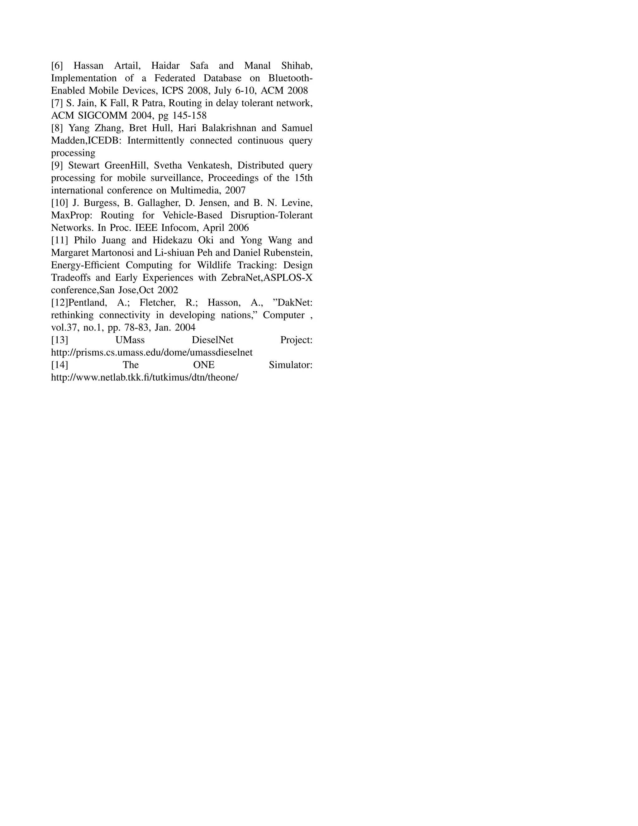 [6] Hassan Artail, Haidar Safa and Manal Shihab,
Implementation of a Federated Database on Bluetooth-
Enabled Mobile Devices, ICPS 2008, July 6-10, ACM 2008
[7] S. Jain, K Fall, R Patra, Routing in delay tolerant network,
ACM SIGCOMM 2004, pg 145-158
[8] Yang Zhang, Bret Hull, Hari Balakrishnan and Samuel
Madden,ICEDB: Intermittently connected continuous query
processing
[9] Stewart GreenHill, Svetha Venkatesh, Distributed query
processing for mobile surveillance, Proceedings of the 15th
international conference on Multimedia, 2007
[10] J. Burgess, B. Gallagher, D. Jensen, and B. N. Levine,
MaxProp: Routing for Vehicle-Based Disruption-Tolerant
Networks. In Proc. IEEE Infocom, April 2006
[11] Philo Juang and Hidekazu Oki and Yong Wang and
Margaret Martonosi and Li-shiuan Peh and Daniel Rubenstein,
Energy-Efﬁcient Computing for Wildlife Tracking: Design
Tradeoffs and Early Experiences with ZebraNet,ASPLOS-X
conference,San Jose,Oct 2002
[12]Pentland, A.; Fletcher, R.; Hasson, A., ”DakNet:
rethinking connectivity in developing nations,” Computer ,
vol.37, no.1, pp. 78-83, Jan. 2004
[13]            UMass              DieselNet             Project:
http://prisms.cs.umass.edu/dome/umassdieselnet
[14]              The              ONE                Simulator:
http://www.netlab.tkk.ﬁ/tutkimus/dtn/theone/
 
