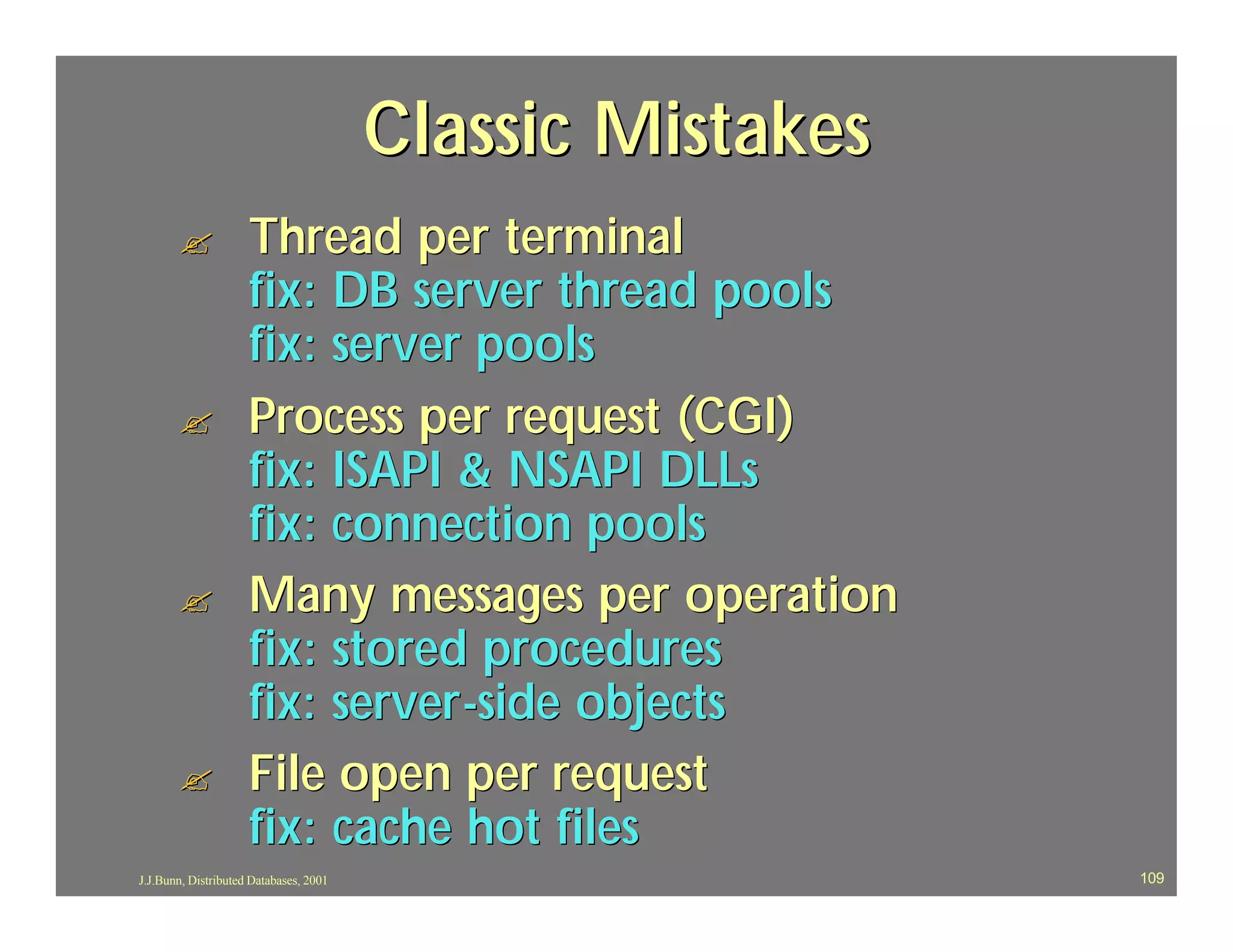Classic Mistakes
       ?             Thread per terminal
                     fix: DB server thread pools
                     fix: server pools
       ?             Process per request (CGI)
                     fix: ISAPI & NSAPI DLLs
                     fix: connection pools
       ?             Many messages per operation
                     fix: stored procedures
                     fix: server -side objects
       ?             File open per request
                     fix: cache hot files
J.J.Bunn, Distributed Databases, 2001                      109
 