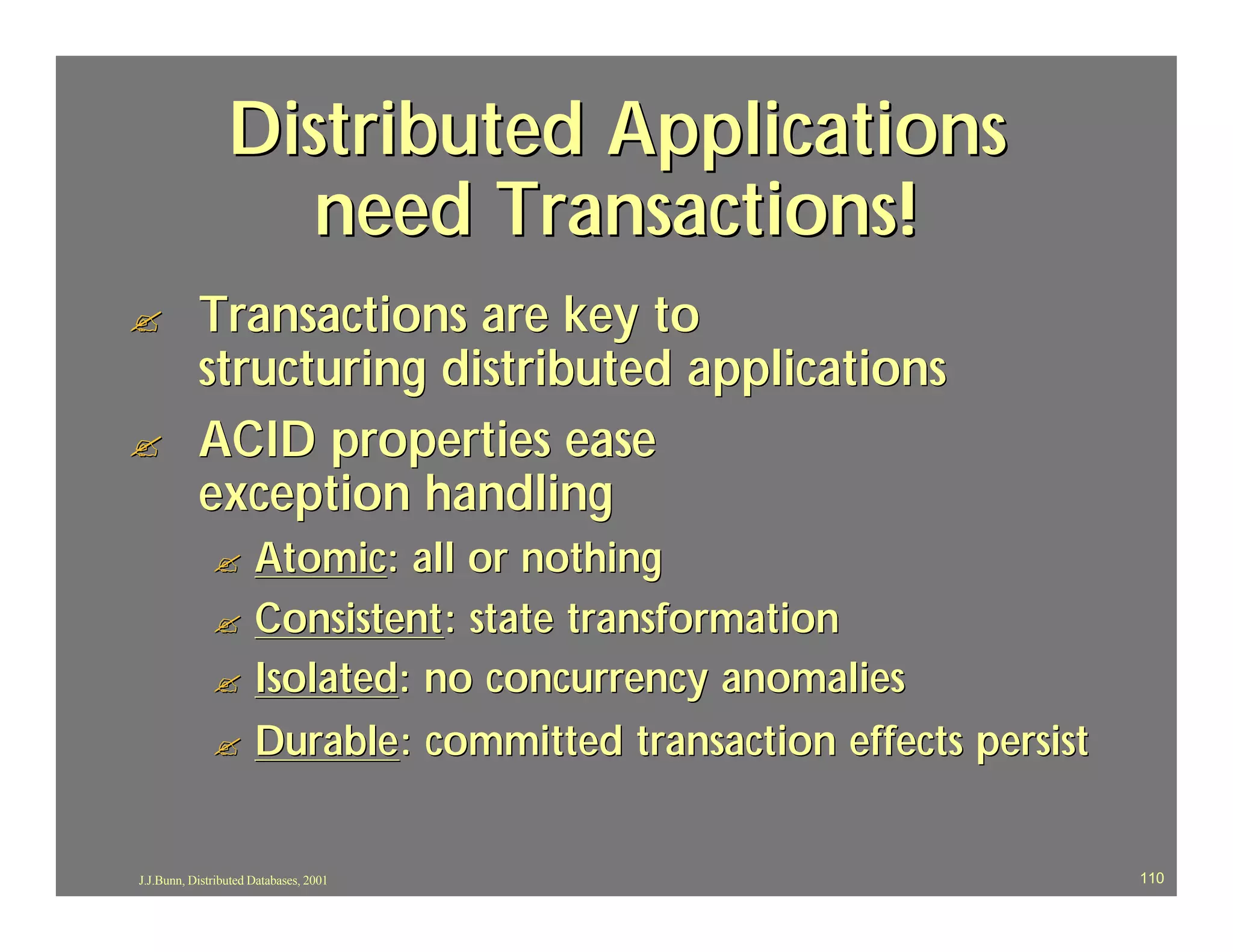 Distributed Applications
                    need Transactions!
?          Transactions are key to
           structuring distributed applications
?          ACID properties ease
           exception handling
              ? Atomic: all or nothing
              ? Consistent : state transformation
              ? Isolated: no concurrency anomalies

              ? Durable : committed transaction effects persist



J.J.Bunn, Distributed Databases, 2001                             110
 