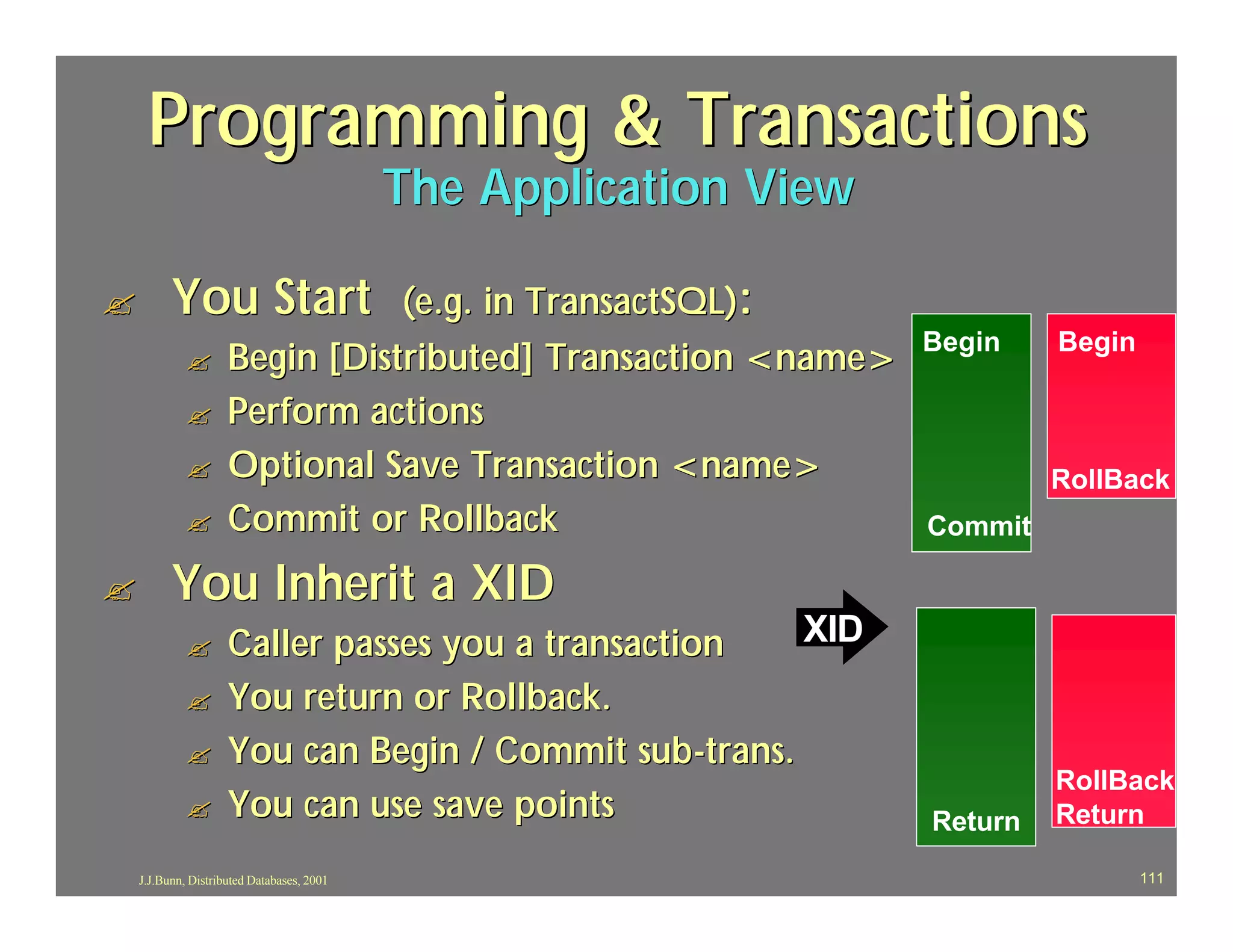 Programming & Transactions
                                            The Application View

?         You Start             (e.g. in TransactSQL):
                                                                   Begin    Begin
             ?       Begin [Distributed] Transaction <name>
             ?       Perform actions
             ?       Optional Save Transaction <name>                       RollBack
             ?       Commit or Rollback                            Commit

?         You Inherit a XID
             ?       Caller passes you a transaction    XID
             ?       You return or Rollback.
             ?       You can Begin / Commit sub -trans.
                                                                            RollBack
             ?       You can use save points                       Return   Return

    J.J.Bunn, Distributed Databases, 2001                                           111
 