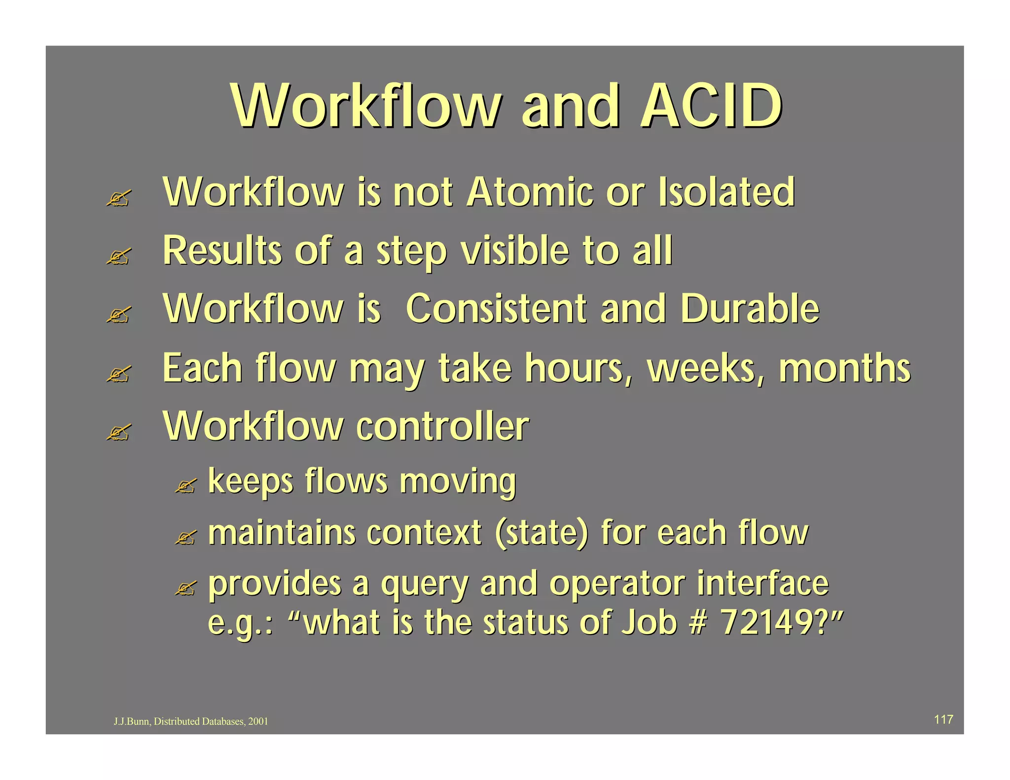 Workflow and ACID
?          Workflow is not Atomic or Isolated
?          Results of a step visible to all
?          Workflow is Consistent and Durable
?          Each flow may take hours, weeks, months
?          Workflow controller
              ? keeps flows moving
              ? maintains context (state) for each flow
              ? provides a query and operator interface
                e.g.: “what is the status of Job # 72149?”

J.J.Bunn, Distributed Databases, 2001                        117
 