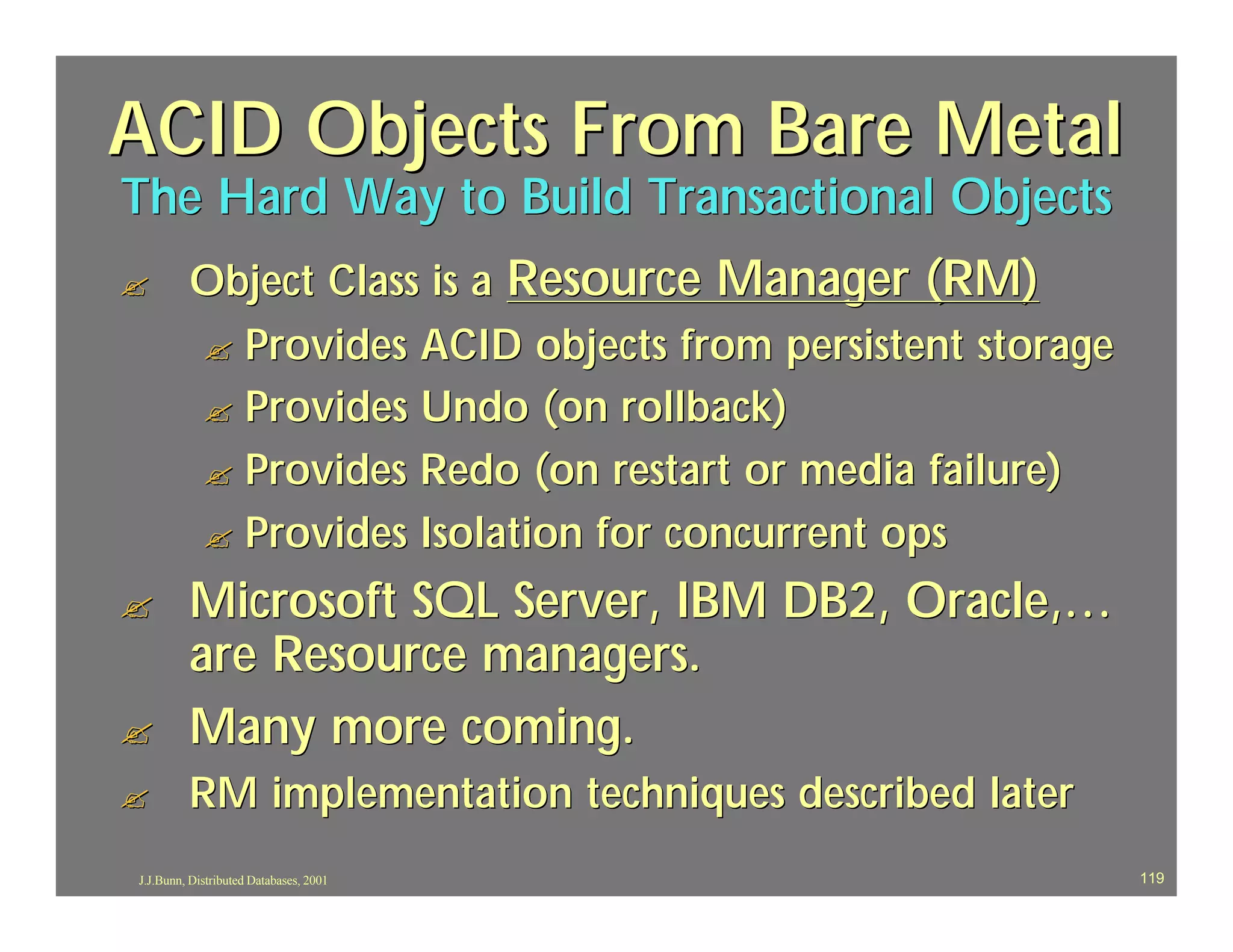 ACID Objects From Bare Metal
The Hard Way to Build Transactional Objects
?        Object Class is a Resource Manager (RM)
         ? Provides ACID objects from persistent storage
         ? Provides Undo (on rollback)
         ? Provides Redo (on restart or media failure)
         ? Provides Isolation for concurrent ops

?        Microsoft SQL Server, IBM DB2, Oracle,…
         are Resource managers.
?        Many more coming.
?        RM implementation techniques described later
J.J.Bunn, Distributed Databases, 2001                      119
 