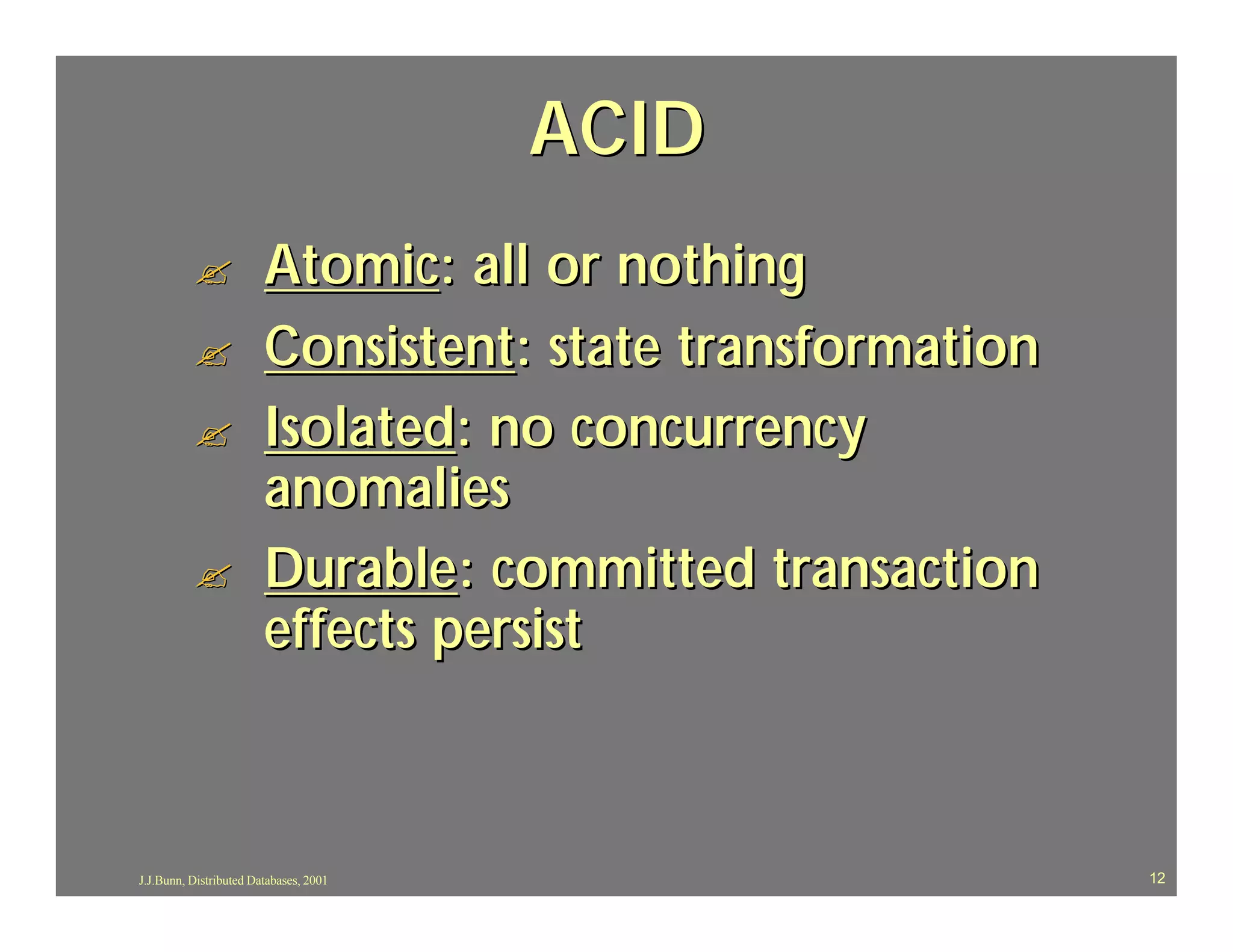 ACID
          ?             Atomic: all or nothing
          ?             Consistent: state transformation
          ?             Isolated: no concurrency
                        anomalies
          ?             Durable: committed transaction
                        effects persist



J.J.Bunn, Distributed Databases, 2001                      12
 