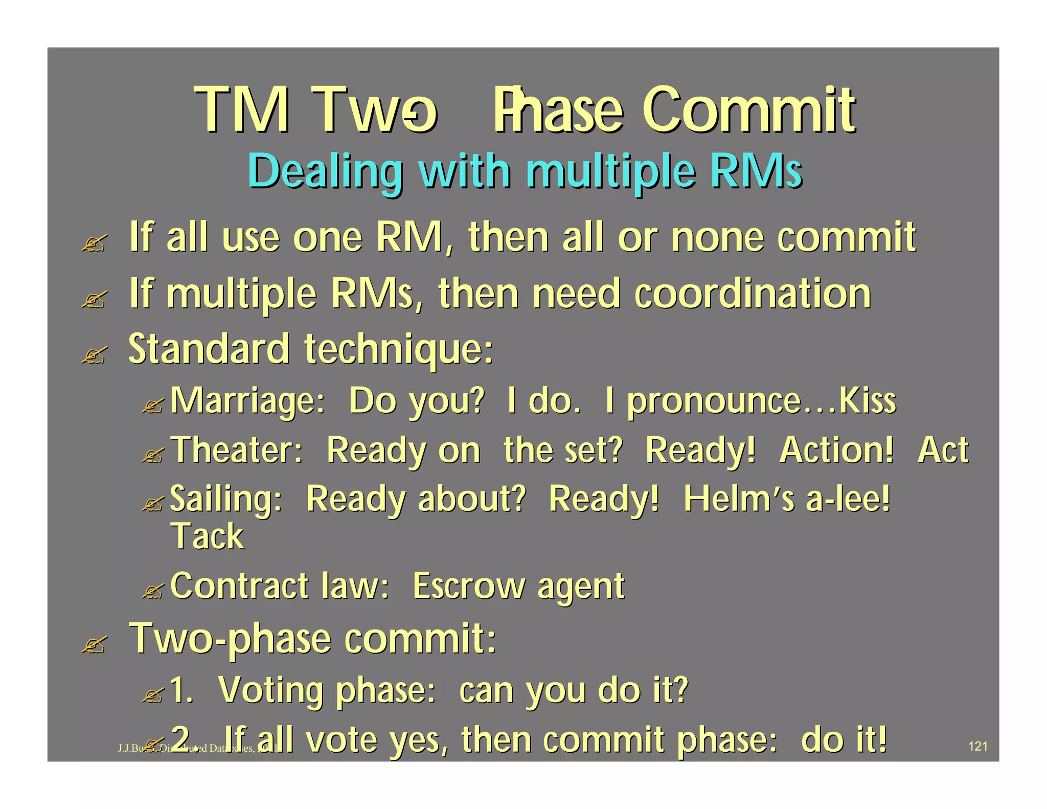TM Two P
                          - hase Commit
                                 Dealing with multiple RMs
?     If all use one RM, then all or none commit
?     If multiple RMs, then need coordination
?     Standard technique:
         ? Marriage:  Do you? I do. I pronounce…Kiss
         ? Theater: Ready on the set? Ready! Action! Act
         ? Sailing: Ready about? Ready! Helm’s a-lee!
           Tack
         ? Contract law: Escrow agent
?     Two-phase commit:
         ? 1. Voting phase: can you do it?
         ? 2. If all vote yes, then commit phase: do it!
    J.J.Bunn, Distributed Databases, 2001                    121
 