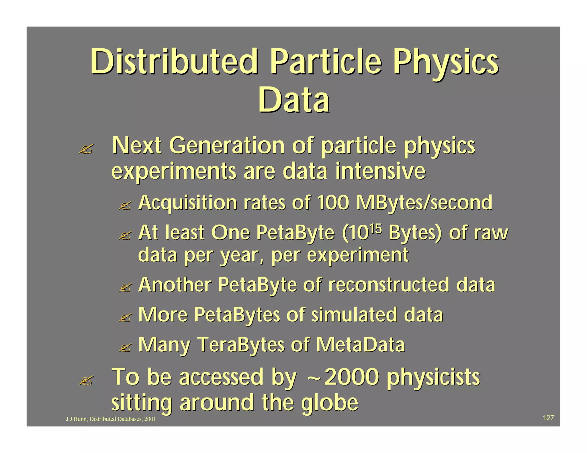 Distributed Particle Physics
                    Data
    ?             Next Generation of particle physics
                  experiments are data intensive
                     ? Acquisition rates of 100 MBytes/second
                     ? At least One PetaByte (1015 Bytes) of raw
                       data per year, per experiment
                     ? Another PetaByte of reconstructed data
                     ? More PetaBytes of simulated data
                     ? Many TeraBytes of MetaData

    ?             To be accessed by ~2000 physicists
                  sitting around the globe
J.J.Bunn, Distributed Databases, 2001                              127
 