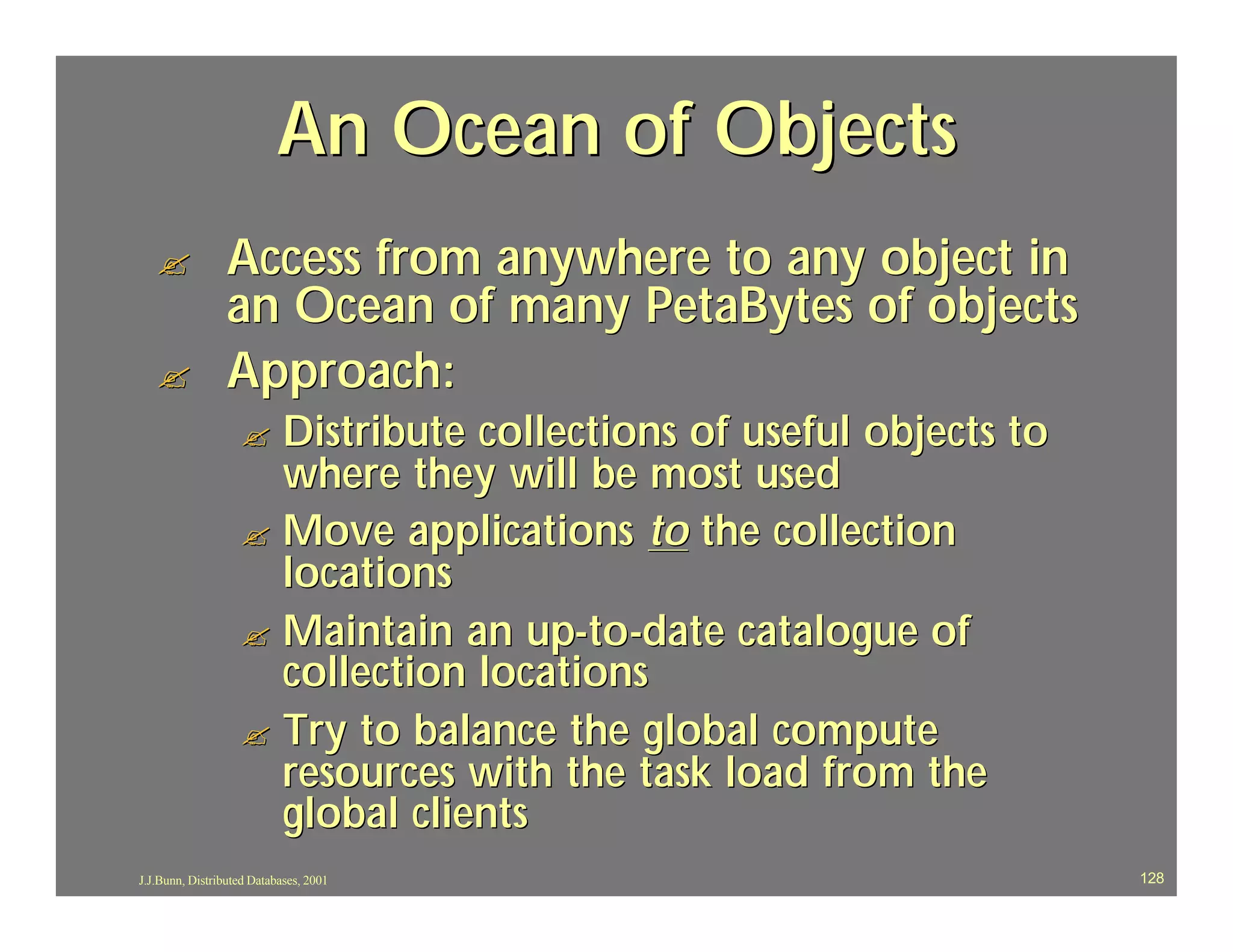 An Ocean of Objects
   ?             Access from anywhere to any object in
                 an Ocean of many PetaBytes of objects
   ?             Approach:
                   ? Distribute collections of useful objects to
                     where they will be most used
                   ? Move applications to the collection
                     locations
                   ? Maintain an up-to-date catalogue of
                     collection locations
                   ? Try to balance the global compute
                     resources with the task load from the
                     global clients
J.J.Bunn, Distributed Databases, 2001                              128
 