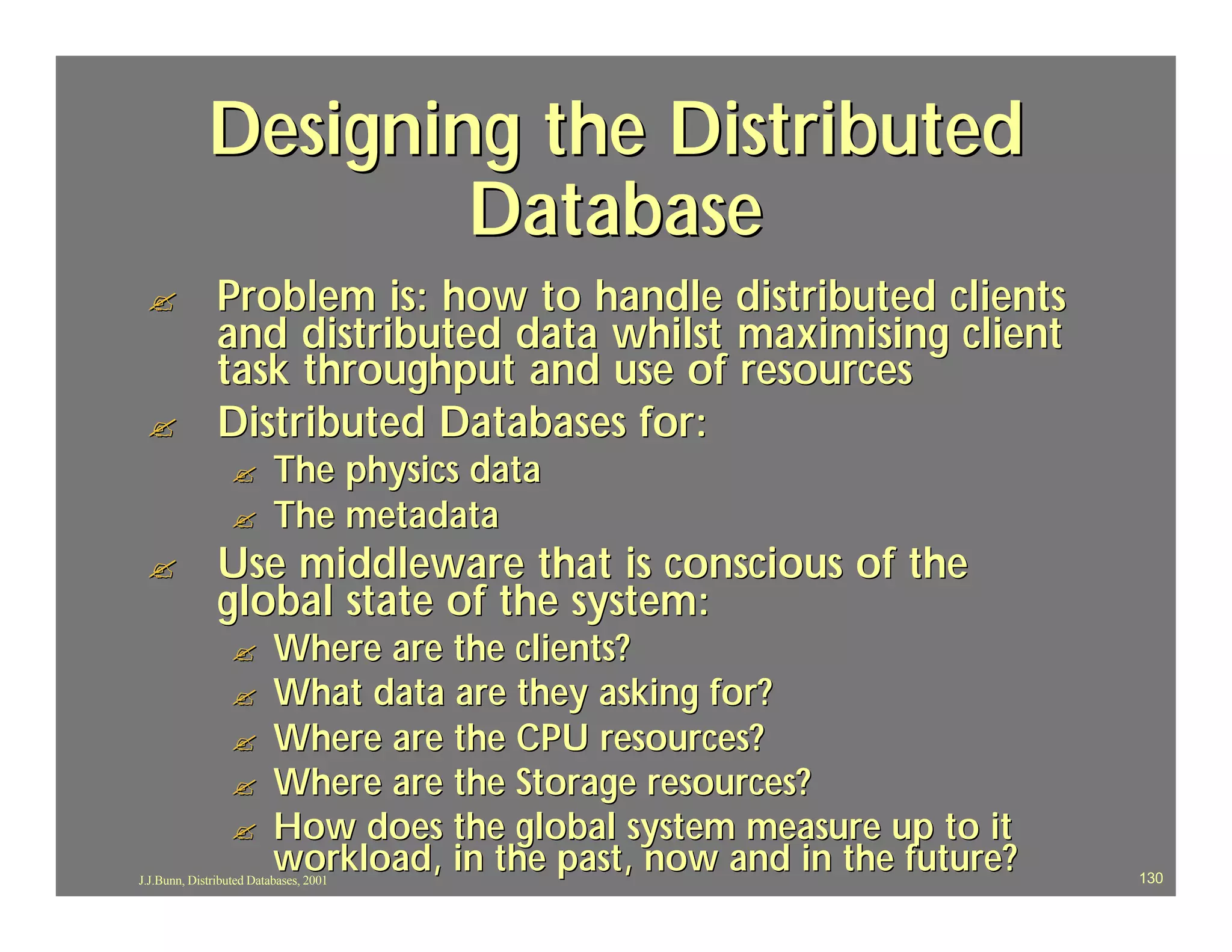 Designing the Distributed
                     Database
 ?             Problem is: how to handle distributed clients
               and distributed data whilst maximising client
               task throughput and use of resources
 ?             Distributed Databases for:
                  ?       The physics data
                  ?       The metadata
 ?             Use middleware that is conscious of the
               global state of the system:
                  ?       Where are the clients?
                  ?       What data are they asking for?
                  ?       Where are the CPU resources?
                  ?       Where are the Storage resources?
                  ?       How does the global system measure up to it
                          workload, in the past, now and in the future?
J.J.Bunn, Distributed Databases, 2001                                     130
 