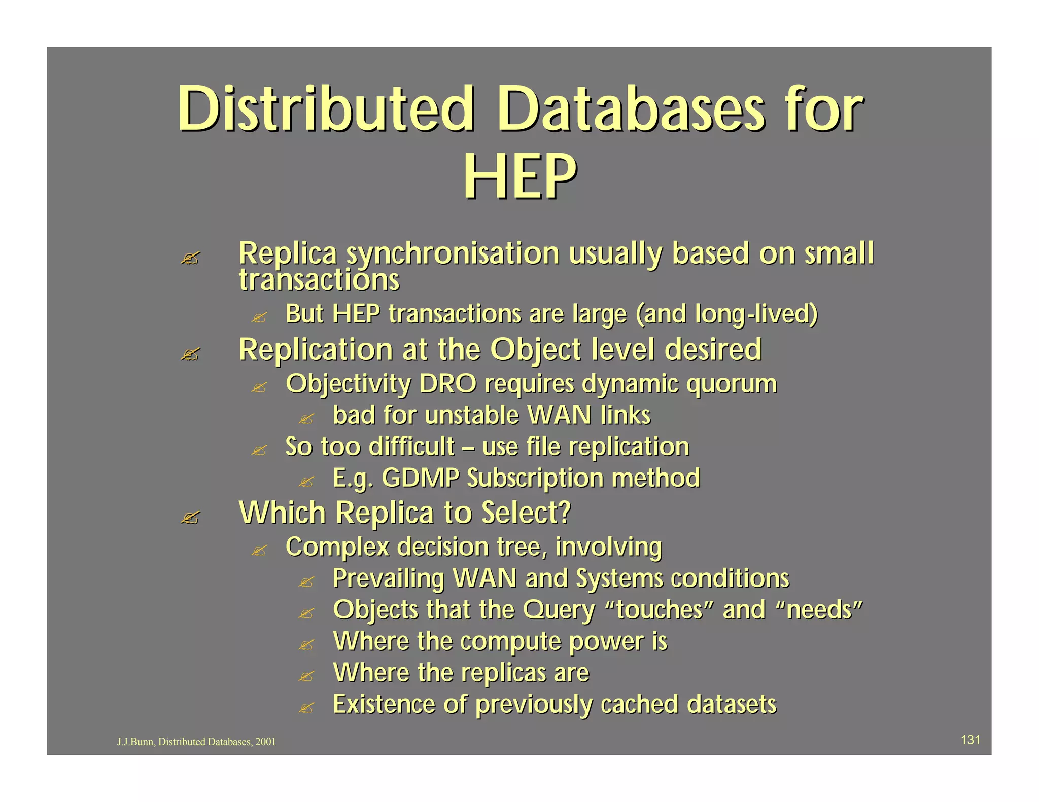 Distributed Databases for
                        HEP
              ?             Replica synchronisation usually based on small
                            transactions
                              ?         But HEP transactions are large (and long -lived)
              ?             Replication at the Object level desired
                              ?         Objectivity DRO requires dynamic quorum
                                         ? bad for unstable WAN links
                              ?         So too difficult – use file replication
                                         ? E.g. GDMP Subscription method
              ?             Which Replica to Select?
                              ?         Complex decision tree, involving
                                         ? Prevailing WAN and Systems conditions
                                         ? Objects that the Query “touches” and “needs”
                                         ? Where the compute power is
                                         ? Where the replicas are
                                         ? Existence of previously cached datasets
J.J.Bunn, Distributed Databases, 2001                                                      131
 