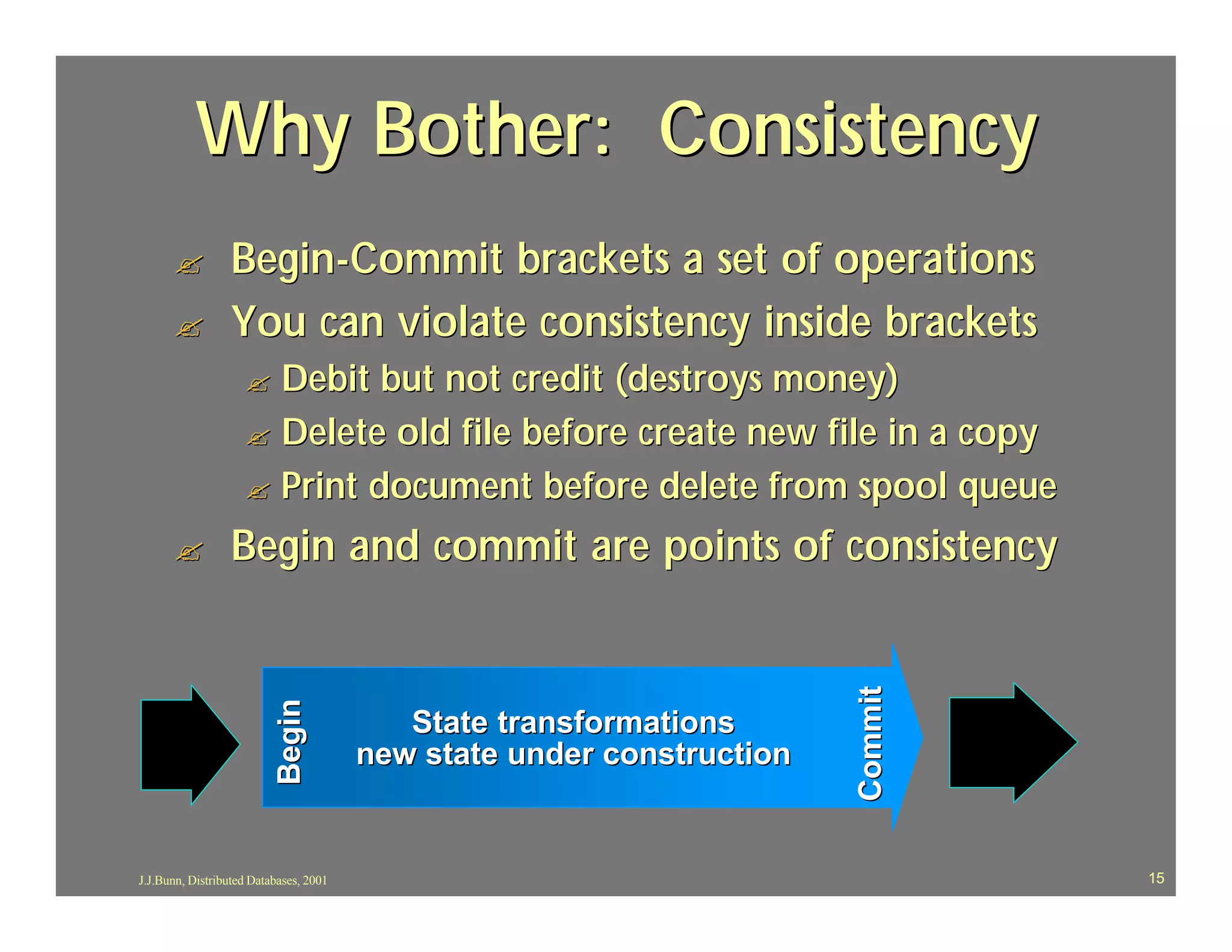 Why Bother: Consistency
      ?           Begin-Commit brackets a set of operations
      ?           You can violate consistency inside brackets
                    ? Debit but not credit (destroys money)
                    ? Delete old file before create new file in a copy
                    ? Print document before delete from spool queue

      ?           Begin and commit are points of consistency




                                                                       Commit
                           Begin




                                           State transformations
                                        new state under construction


J.J.Bunn, Distributed Databases, 2001                                           15
 