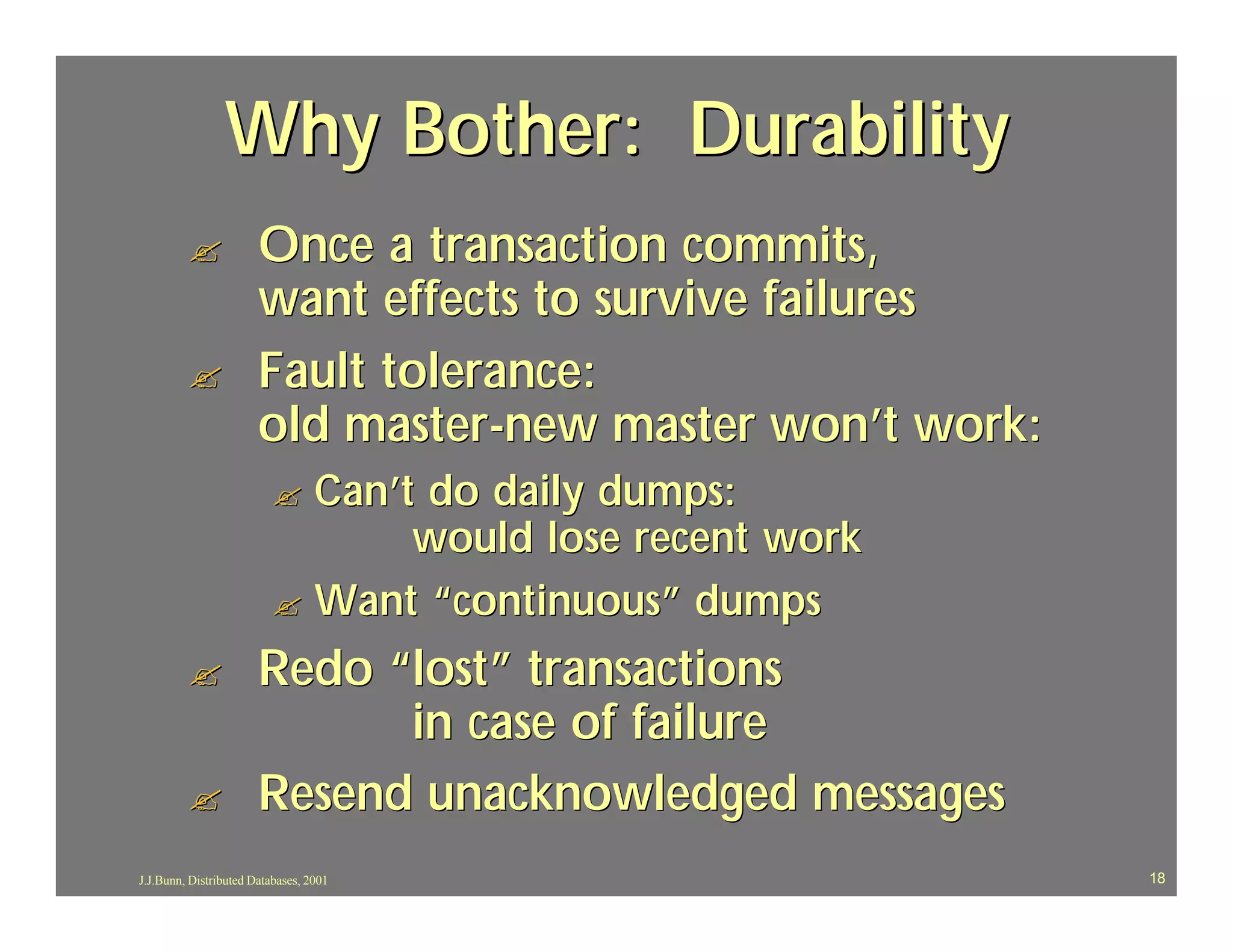 Why Bother: Durability
         ?             Once a transaction commits,
                       want effects to survive failures
         ?             Fault tolerance:
                       old master-new master won’t work:
                          ? Can’t do daily dumps:
                                 would lose recent work
                          ? Want “continuous” dumps

         ?             Redo “lost” transactions
                             in case of failure
         ?             Resend unacknowledged messages
J.J.Bunn, Distributed Databases, 2001                      18
 