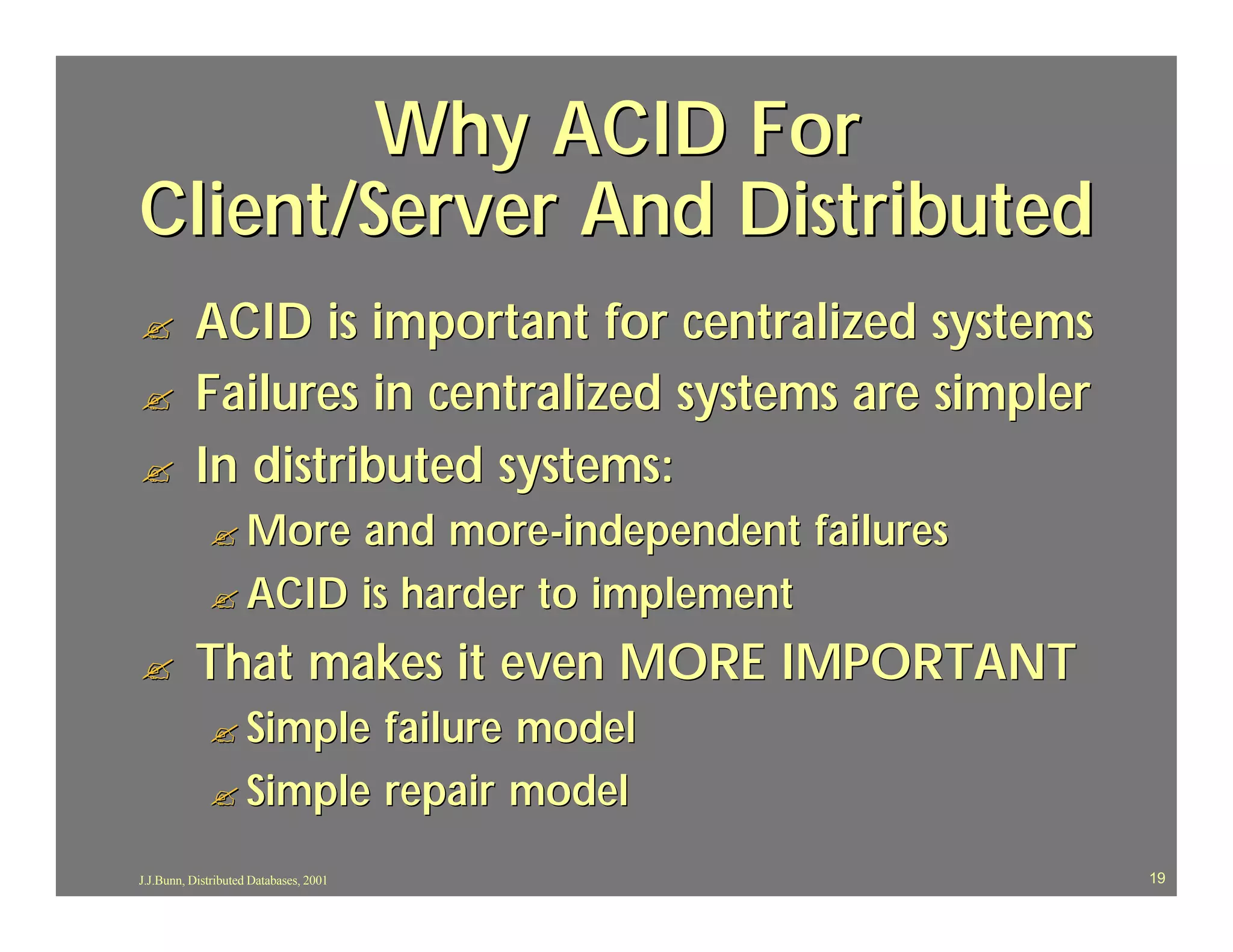 Why ACID For
Client/Server And Distributed
?         ACID is important for centralized systems
?         Failures in centralized systems are simpler
?         In distributed systems:
             ? More and more -independent failures
             ? ACID is harder to implement

?         That makes it even MORE IMPORTANT
             ? Simple failure model
             ? Simple repair model

J.J.Bunn, Distributed Databases, 2001                   19
 