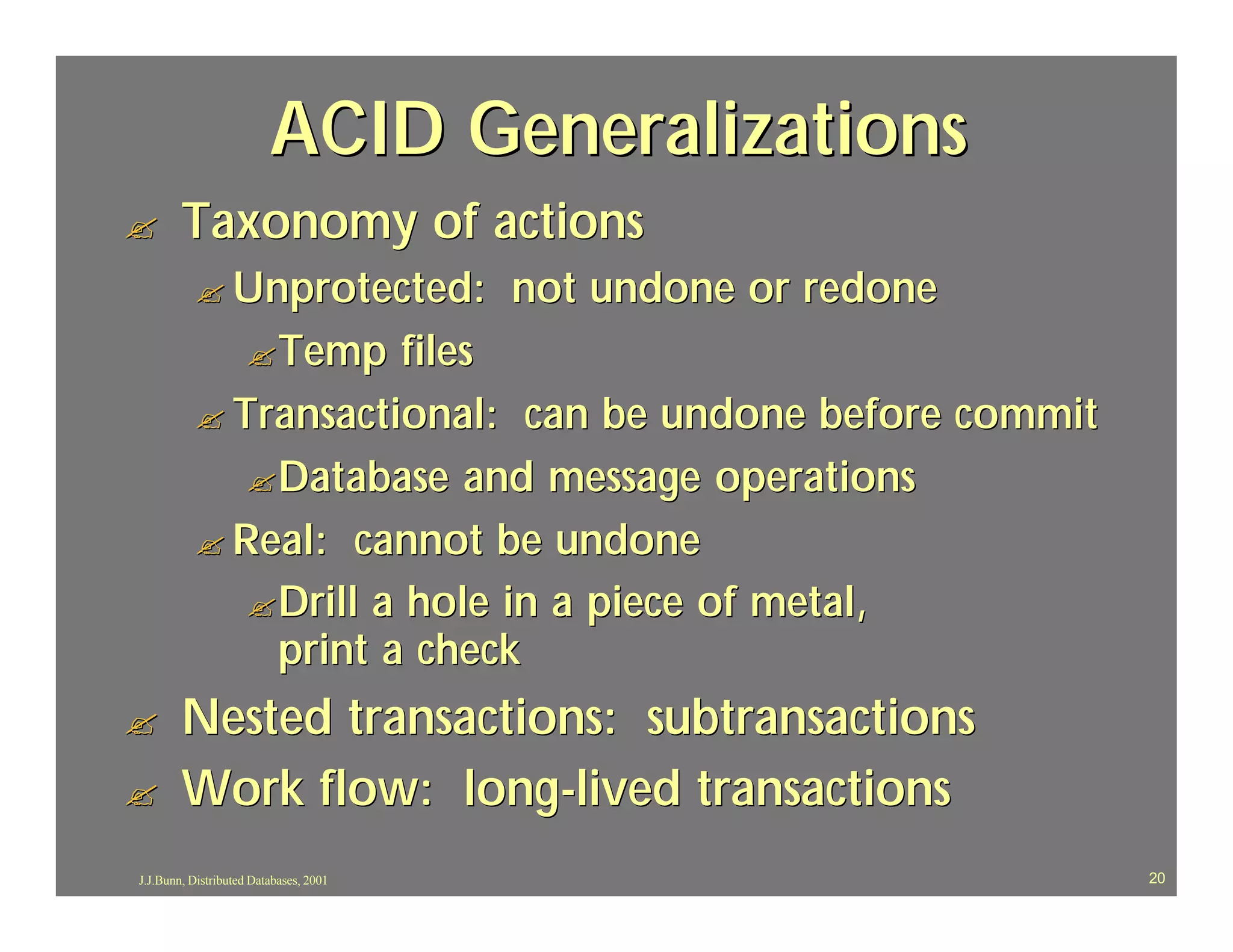 ACID Generalizations
?       Taxonomy of actions
          ? Unprotected:                not undone or redone
                    ? Temp
                       files
          ? Transactional: can be undone before commit
             ? Database and message operations
          ? Real: cannot be undone
             ? Drill a hole in a piece of metal,
               print a check
?       Nested transactions: subtransactions
?       Work flow: long-lived transactions
J.J.Bunn, Distributed Databases, 2001                          20
 