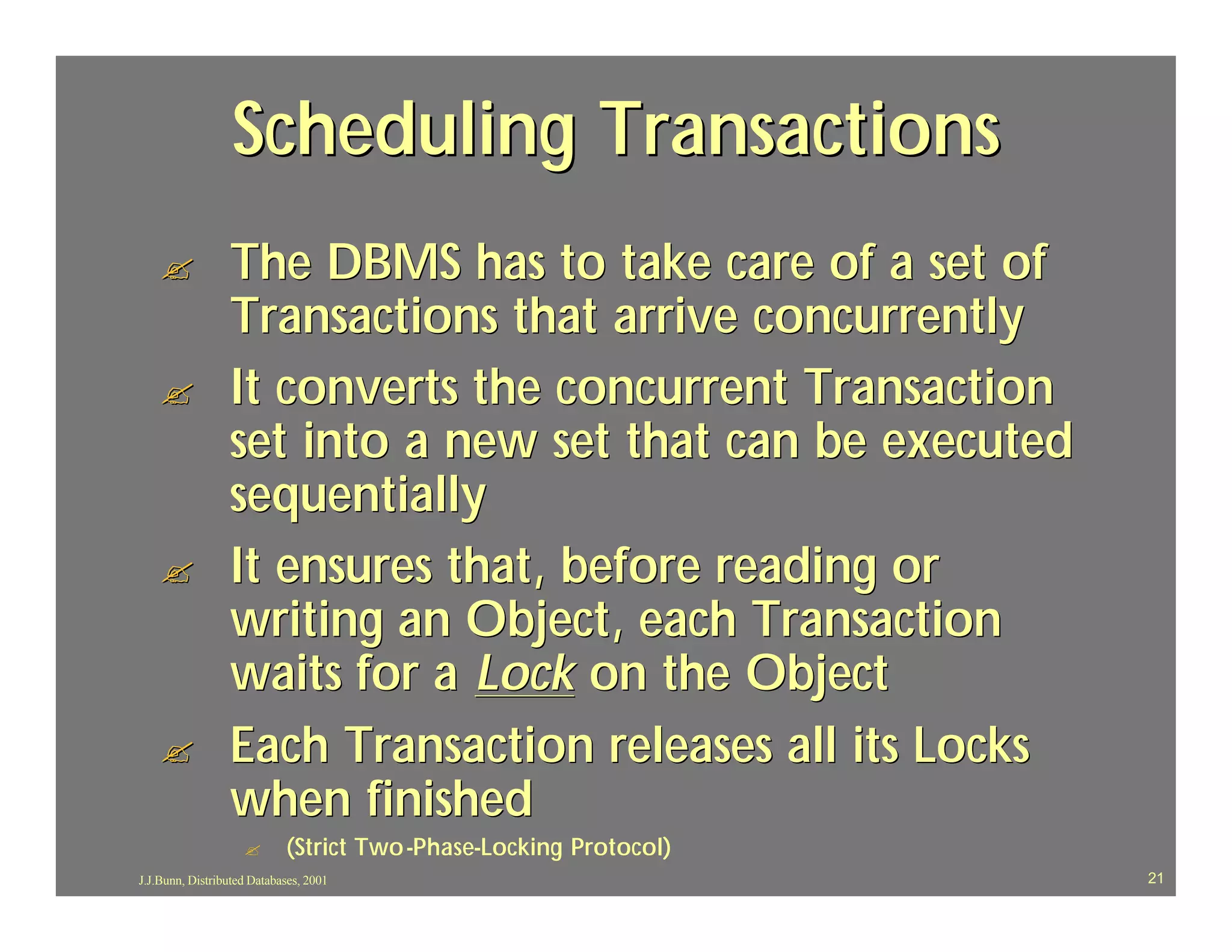 Scheduling Transactions
    ?            The DBMS has to take care of a set of
                 Transactions that arrive concurrently
    ?            It converts the concurrent Transaction
                 set into a new set that can be executed
                 sequentially
    ?            It ensures that, before reading or
                 writing an Object, each Transaction
                 waits for a Lock on the Object
    ?            Each Transaction releases all its Locks
                 when finished
                    ?       (Strict Two -Phase-Locking Protocol)
                                    Two-Phase-
J.J.Bunn, Distributed Databases, 2001                              21
 