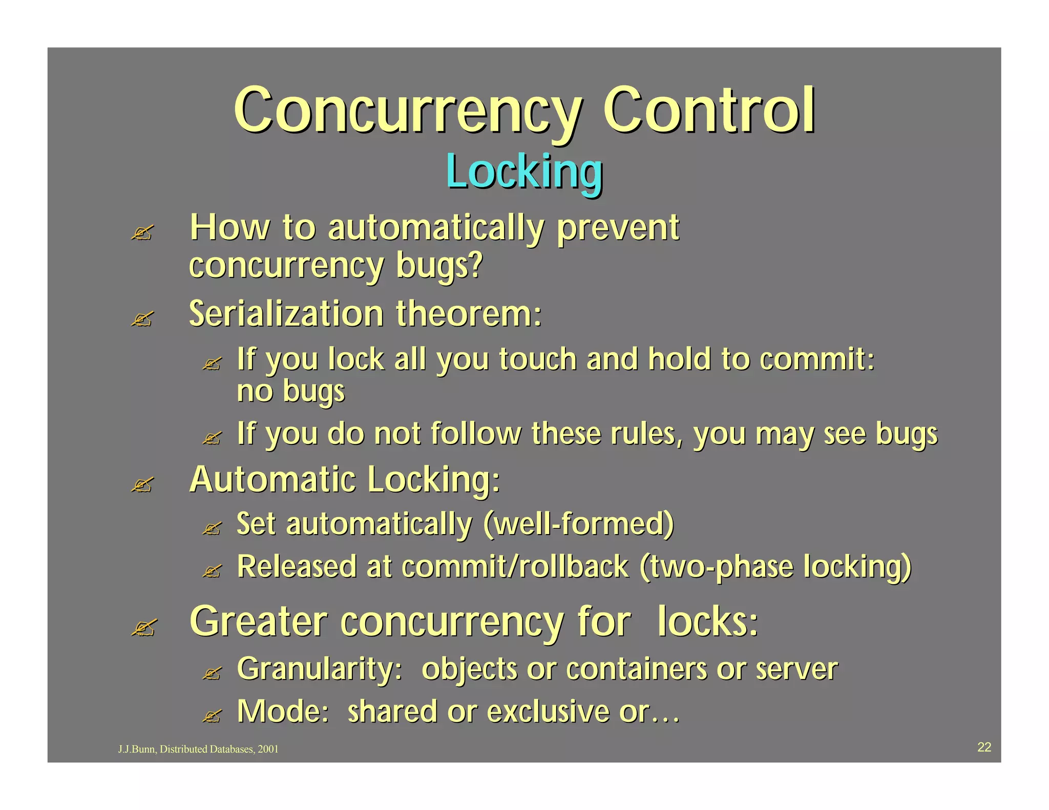 Concurrency Control
                                          Locking
  ?             How to automatically prevent
                concurrency bugs?
  ?             Serialization theorem:
                  ?        If you lock all you touch and hold to commit:
                           no bugs
                  ?        If you do not follow these rules, you may see bugs
  ?             Automatic Locking:
                  ?        Set automatically (well-formed)
                  ?        Released at commit/rollback (two-phase locking)
  ?             Greater concurrency for locks:
                  ?        Granularity: objects or containers or server
                  ?        Mode: shared or exclusive or…
J.J.Bunn, Distributed Databases, 2001                                           22
 