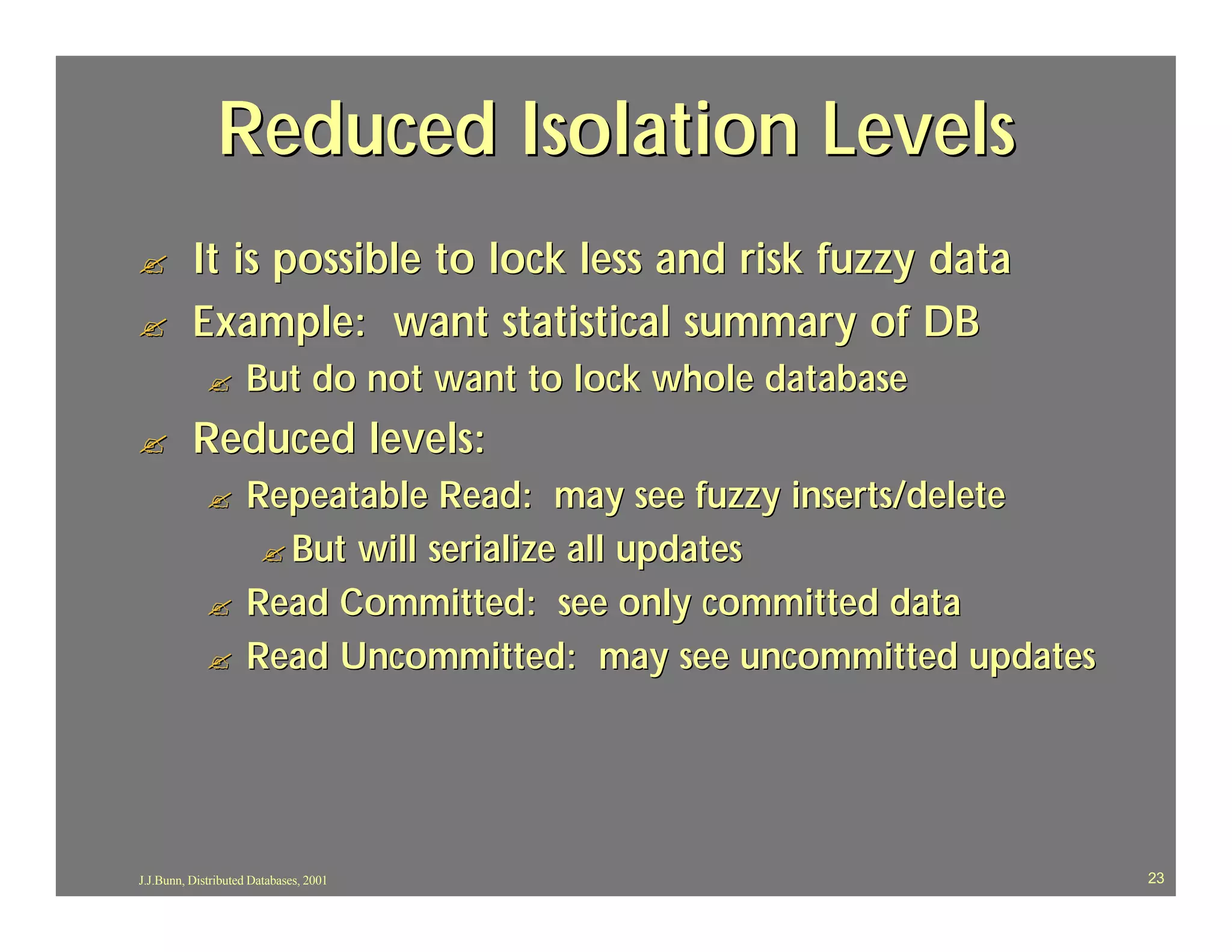 Reduced Isolation Levels
?         It is possible to lock less and risk fuzzy data
?         Example: want statistical summary of DB
             ?      But do not want to lock whole database
?         Reduced levels:
             ?      Repeatable Read: may see fuzzy inserts/delete
                     ? But will serialize all updates
             ?      Read Committed: see only committed data
             ?      Read Uncommitted: may see uncommitted updates




J.J.Bunn, Distributed Databases, 2001                               23
 