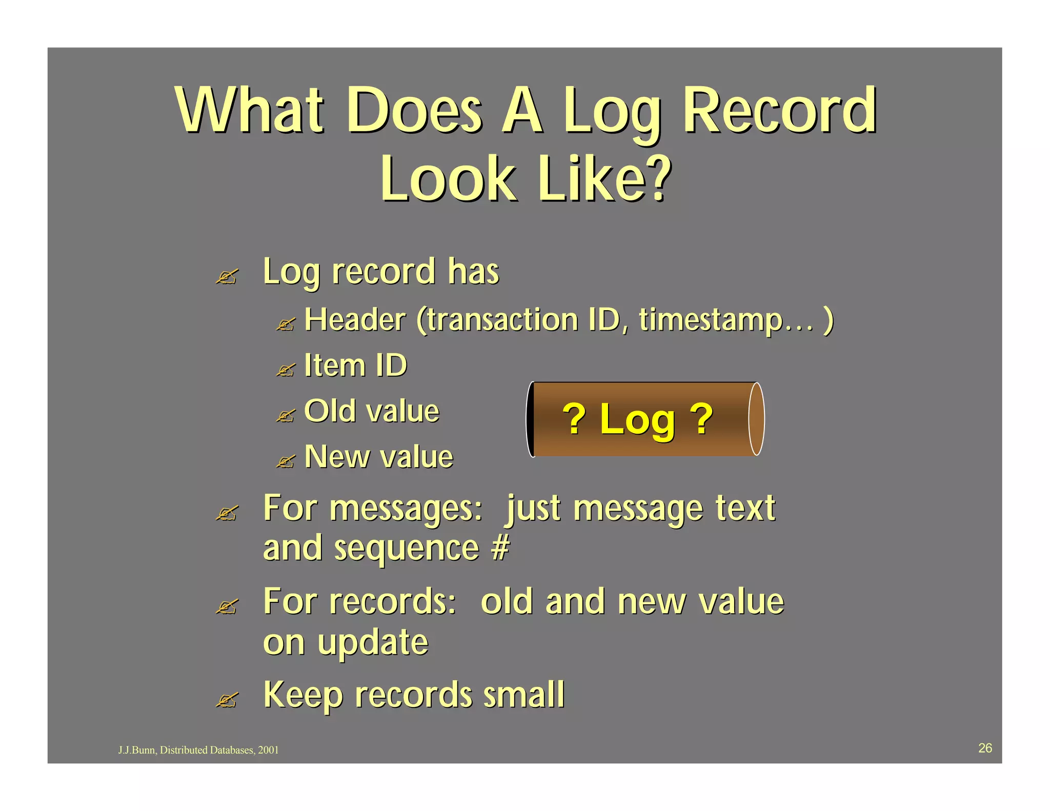 What Does A Log Record
                  Look Like?
                     ?           Log record has
                                   ? Header   (transaction ID, timestamp… )
                                   ? Item ID
                                   ? Old value          ? Log ?
                                   ? New value

                     ?           For messages: just message text
                                 and sequence #
                     ?           For records: old and new value
                                 on update
                     ?           Keep records small
J.J.Bunn, Distributed Databases, 2001                                         26
 
