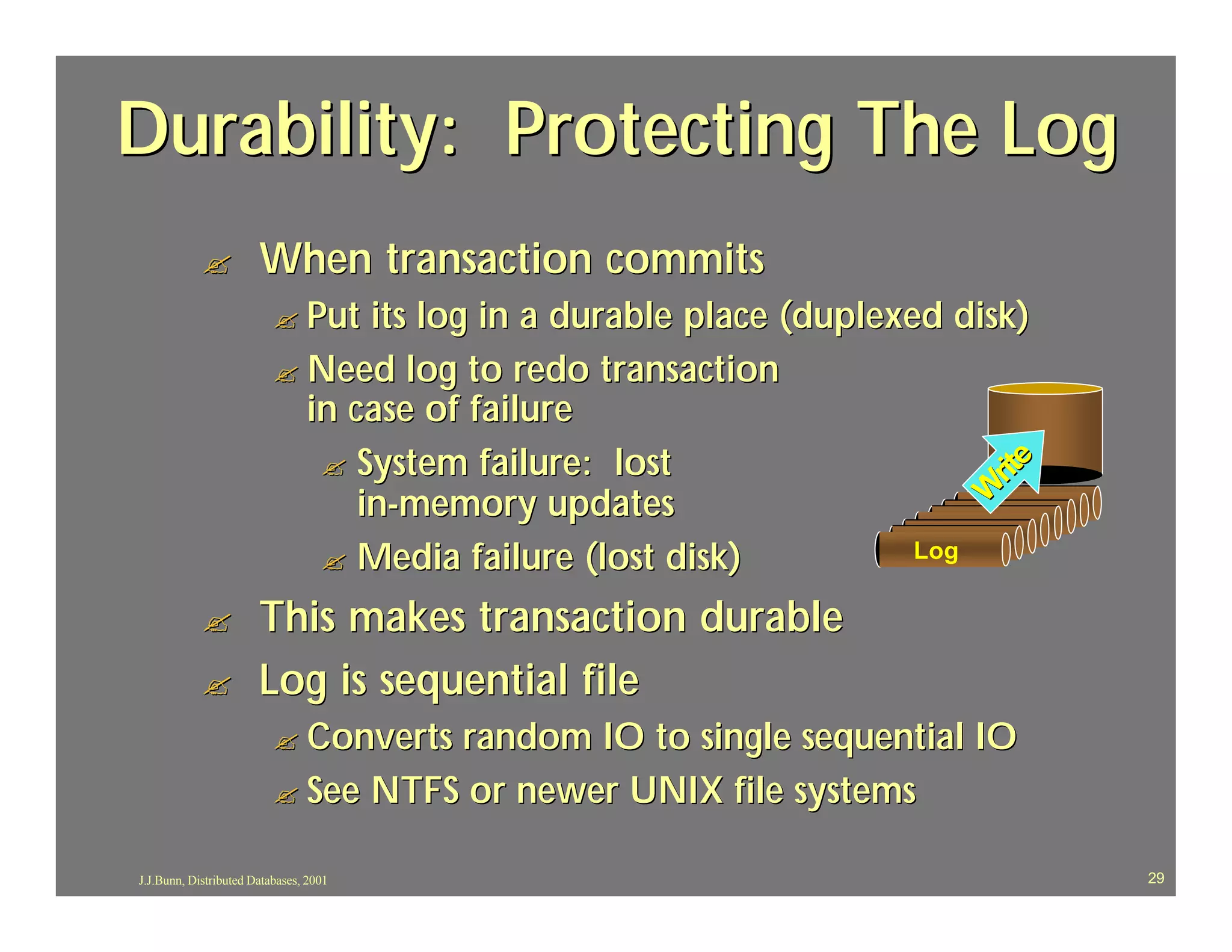 Durability: Protecting The Log
            ?          When transaction commits
                          ? Put  its log in a durable place (duplexed disk)
                          ? Need log to redo transaction
                            in case of failure
                             ? System failure: lost




                                                                            e
                                                                         rit
                                in-memory updates




                                                                        W
                                                                           Log
                                                                          Log
                                                                         Log
                                                                        Log
                                                                       Log
                                                                      Log
                             ? Media failure (lost disk)
                                                                     Log
                                                                    Log

            ?          This makes transaction durable
            ?          Log is sequential file
                          ? Convertsrandom IO to single sequential IO
                          ? See NTFS or newer UNIX file systems

J.J.Bunn, Distributed Databases, 2001                                            29
 