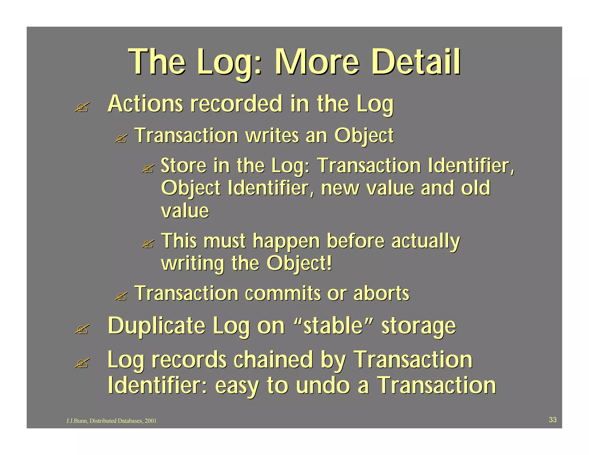 The Log: More Detail
  ?             Actions recorded in the Log
                   ? Transaction writes an Object
                      ? Store in the Log: Transaction Identifier,
                        Object Identifier, new value and old
                        value
                      ? This must happen before actually
                        writing the Object!
                   ? Transaction commits or aborts

  ?             Duplicate Log on “stable” storage
  ?             Log records chained by Transaction
                Identifier: easy to undo a Transaction
J.J.Bunn, Distributed Databases, 2001                               33
 